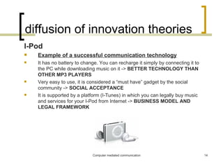 diffusion of innovation theories I-Pod Example of a successful communication technology It has no battery to change. You can recharge it simply by connecting it to the PC while downloading music on it ->  BETTER TECHNOLOGY THAN OTHER MP3 PLAYERS Very easy to use, it is considered a “must have” gadget by the social community ->  SOCIAL ACCEPTANCE It is supported by a platform (I-Tunes) in which you can legally buy music and services for your I-Pod from Internet ->  BUSINESS MODEL AND LEGAL FRAMEWORK 