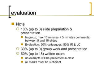 evaluation Note 10% (up to 3) slide preparation & presentation In group; max 10 minutes + 5 minutes comments; between 5 and 10 slides Evaluation: 50% colleagues, 50% IR & LC 30% (up to 9) group work and presentation 60% (up to 18) written exam an example will be presented in class  all marks must be sufficient 