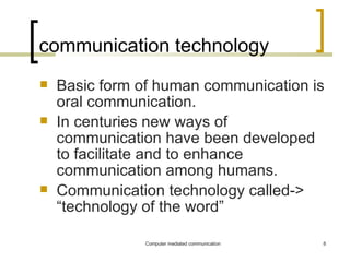 communication technology Basic form of human communication is oral communication. In centuries new ways of communication have been developed to facilitate and to enhance communication among humans. Communication technology called-> “technology of the word” 