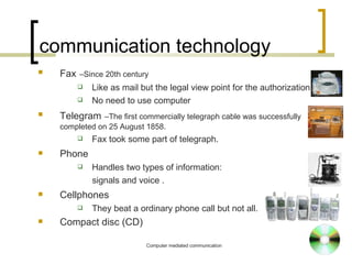 communication technology Fax   –Since 20th century Like as mail but the legal view point for the authorization No need to use computer Telegram   –The first commercially telegraph cable was successfully completed on 25 August 1858. Fax took some part of telegraph. Phone Handles two types of information: signals and voice  . Cellphones They beat a ordinary phone call but not all. Compact disc (CD)‏ 