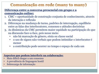 Diferença entre a conversa presencial em grupo e a
comunicação online:
1. CMC = oportunidade de construção conjunta de conhecimento, através
   da interação e reflexão
2. Diferenças na mudança de turno, padrões de interrupção, equilíbrio
   entre as falas dos interlocutores, consenso e atitudes decisórias
3. As dinâmicas da CMC permitem maior equidade na participação do que
   na discussão face-a-face, pois nesse meio:
    • não há marcação de gênero, etnia ou classe social
    • o uso de signos não-verbais que podem intimidar o interlocutor é
       menor
    • a contribuição pode ocorrer no tempo e espaço de cada um


Aspectos que podem interferir na colaboração:
• Mais difícil chegar a um consenso
• A prevalência de linguagem hostil
• Sobrecarga de informação
 