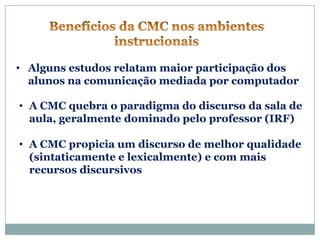 • Alguns estudos relatam maior participação dos
  alunos na comunicação mediada por computador

• A CMC quebra o paradigma do discurso da sala de
  aula, geralmente dominado pelo professor (IRF)

• A CMC propicia um discurso de melhor qualidade
  (sintaticamente e lexicalmente) e com mais
  recursos discursivos
 