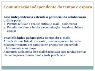 Essa independência estende o potencial da colaboração
online pois:
1. Permite reflexão e análise crítica (e-mail – assíncrona)
2. Permite aos alunos iniciar a comunicação fora do ambiente
   escolar

Possibilidades pedagógicas do uso do e-mail:
Através de uma lista de discussão, os alunos podem trabalhar
colaborativamente em pares ou em grupos por um período
relativamente mais longo
A natureza assíncrona do e-mail é adequada para tarefas escritas
mais complexas como a resolução de problemas
 