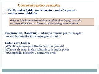 • Fácil, mais rápida, mais barato e mais frequente
• maior autenticidade

    Origem: Movimento Escola Moderna de Freinet (1924) troca de
    correspondência entre alunos de diferentes lugares e culturas


Um para um: (tandem) – interação com um par mais capaz e
proceso de assimilação da linguagem do outro

Todos para todos:
(a)Publicações compartilhadas (revistas, jornais)
(b)Trocas de experiências culturais com outros povos
(c) Compêndio folclórico / narrativas orais
 