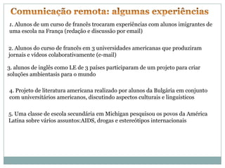 1. Alunos de um curso de francês trocaram experiências com alunos imigrantes de
uma escola na França (redação e discussão por email)


2. Alunos do curso de francês em 3 universidades americanas que produziram
jornais e vídeos colaborativamente (e-mail)

3. alunos de inglês como LE de 3 países participaram de um projeto para criar
soluções ambientasis para o mundo

4. Projeto de literatura americana realizado por alunos da Bulgária em conjunto
com universitários americanos, discutindo aspectos culturais e linguisticos

5. Uma classe de escola secundária em Michigan pesquisou os povos da América
Latina sobre vários assuntos:AIDS, drogas e estereótipos internacionais
 