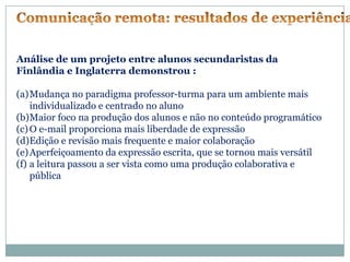Análise de um projeto entre alunos secundaristas da
Finlândia e Inglaterra demonstrou :

(a)Mudança no paradigma professor-turma para um ambiente mais
    individualizado e centrado no aluno
(b)Maior foco na produção dos alunos e não no conteúdo programático
(c) O e-mail proporciona mais liberdade de expressão
(d)Edição e revisão mais frequente e maior colaboração
(e) Aperfeiçoamento da expressão escrita, que se tornou mais versátil
(f) a leitura passou a ser vista como uma produção colaborativa e
    pública
 