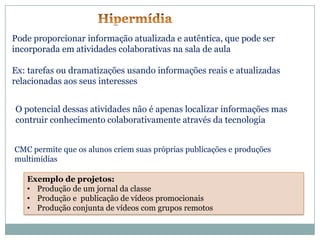 Pode proporcionar informação atualizada e autêntica, que pode ser
incorporada em atividades colaborativas na sala de aula

Ex: tarefas ou dramatizações usando informações reais e atualizadas
relacionadas aos seus interesses


O potencial dessas atividades não é apenas localizar informações mas
contruir conhecimento colaborativamente através da tecnologia


CMC permite que os alunos criem suas próprias publicações e produções
multimídias

   Exemplo de projetos:
   • Produção de um jornal da classe
   • Produção e publicação de vídeos promocionais
   • Produção conjunta de vídeos com grupos remotos
 