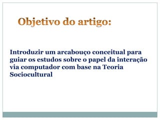 Introduzir um arcabouço conceitual para
guiar os estudos sobre o papel da interação
via computador com base na Teoria
Sociocultural
 