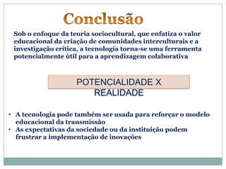 Sob o enfoque da teoria sociocultural, que enfatiza o valor
 educacional da criação de comunidades interculturais e a
 investigação crítica, a tecnologia torna-se uma ferramenta
 potencialmente útil para a aprendizagem colaborativa



                    POTENCIALIDADE X
                       REALIDADE

• A tecnologia pode também ser usada para reforçar o modelo
  educacional da transmissão
• As expectativas da sociedade ou da instituição podem
  frustrar a implementação de inovações
 