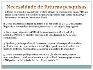 1. Como os aprendizes constroem sentido através da comunicação online? De que
 modo esse processo é diferente ou similar ao processo com outras mídias? Que
 ferramentas de análise devemos utilizar?

2. Como os aprendizes focam na forma e no conteúdo da CMC? Que aspectos
linguísticos eles tendem a observar/incorporar a sua própria linguagem?

3. Como a participação em CMC afeta a motivação e a identidade dos
aprendizes? Como os projetos podem ajudá-los a fazerem parte de uma
comunidade?

4. Qual é o papel do professor? Como ocorre a transição do papel central do
professor para um papel mais periférico? Que tipo de interação online por
parte do professor pode facilitar/atrapalhar a iniciativa do aprendiz?

5. Como as diferenças linguísticas e culturais (de gênero, etnia,etc) são
reproduzidas ou transformadas na interação online? Como os projetos com
CMC podem incluir estudantes de culturas variadas?
 