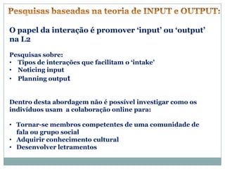 O papel da interação é promover ‘input’ ou ‘output’
na L2

Pesquisas sobre:
• Tipos de interações que facilitam o ‘intake’
• Noticing input
• Planning output


Dentro desta abordagem não é possível investigar como os
indivíduos usam a colaboração online para:

• Tornar-se membros competentes de uma comunidade de
  fala ou grupo social
• Adquirir conhecimento cultural
• Desenvolver letramentos
 