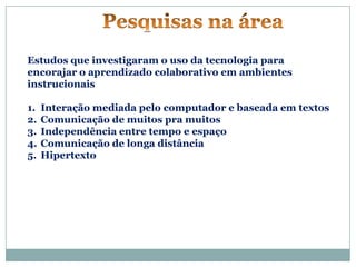 Estudos que investigaram o uso da tecnologia para
encorajar o aprendizado colaborativo em ambientes
instrucionais

1.   Interação mediada pelo computador e baseada em textos
2.   Comunicação de muitos pra muitos
3.   Independência entre tempo e espaço
4.   Comunicação de longa distância
5.   Hipertexto
 