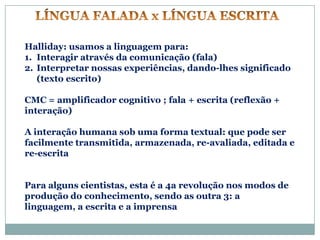 Halliday: usamos a linguagem para:
1. Interagir através da comunicação (fala)
2. Interpretar nossas experiências, dando-lhes significado
   (texto escrito)

CMC = amplificador cognitivo ; fala + escrita (reflexão +
interação)

A interação humana sob uma forma textual: que pode ser
facilmente transmitida, armazenada, re-avaliada, editada e
re-escrita


Para alguns cientistas, esta é a 4a revolução nos modos de
produção do conhecimento, sendo as outra 3: a
linguagem, a escrita e a imprensa
 