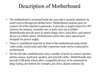 Description of Motherboard
• The motherboard is mounted inside the case and is securely attached via
small screws through pre-drilled holes. Motherboard contains ports to
connect all of the internal components. It provides a single socket for CPU
whereas for memory, normally one or more slots are available.
Motherboards provide ports to attach floppy drive, hard drive, and optical
drives via ribbon cables. Motherboard carries fans and a special port
designed for power supply.
• There is a peripheral card slot in front of the motherboard using which
video cards, sound cards and other expansion cards can be connected to
motherboard.
• On the left side, motherboards carry a number of ports to connect monitor,
printer, mouse, keyboard, speaker, and network cables. Motherboards also
provide USB ports which allow compatible devices to be connected in
plug-in/plug-out fashion for example, pen drive, digital cameras etc.
 