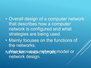 NETWORK ARCHITECTURE
• Overall design of a computer network
that describes how a computer
network is configured and what
strategies are being used.
• Mainly focuses on the functions of
the networks.
• Also known as network model or
network design.
 