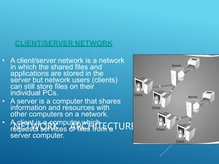 NETWORK ARCHITECTURE
CLIENT/SERVER NETWORK
• A client/server network is a network
in which the shared files and
applications are stored in the
server but network users (clients)
can still store files on their
individual PCs.
• A server is a computer that shares
information and resources with
other computers on a network.
• A client is a computer which
requests services or files from a
server computer.
 