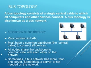 BUS TOPOLOGY
 DESCRIPTION OF BUS TOPOLOGY
 Very common in LAN.
 Must have a common backbone (the central
cable) to connect all devices.
 All nodes share the backbone to
communicate with each other on the
network.
 Sometimes, a bus network has more than
one server. Sometimes, a server is not
needed on the network.
•
A bus topology consists of a single central cable to which
all computers and other devices connect. A bus topology is
also known as a bus network.
 