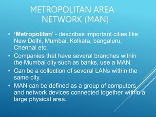 METROPOLITAN AREA
NETWORK (MAN)
• ‘Metropolitan' - describes important cities like
New Delhi, Mumbai, Kolkata, bangaluru,
Chennai etc.
• Companies that have several branches within
the Mumbai city such as banks, use a MAN.
• Can be a collection of several LANs within the
same city.
• MAN can be defined as a group of computers
and network devices connected together within a
large physical area.
 
