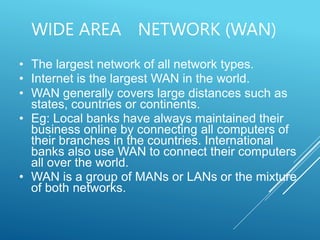 WIDE AREA NETWORK (WAN)
• The largest network of all network types.
• Internet is the largest WAN in the world.
• WAN generally covers large distances such as
states, countries or continents.
• Eg: Local banks have always maintained their
business online by connecting all computers of
their branches in the countries. International
banks also use WAN to connect their computers
all over the world.
• WAN is a group of MANs or LANs or the mixture
of both networks.
 