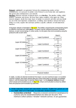 Protocol: a protocol is an agreement between the communicating parties on how
communication is to proceed. In another word, Protocol is set of some rules and regulations
that govern data communication over network.
Interface: Between each pair of adjacent layers is an interface. The interface defines which
primitive operations and services the lower layer makes available to the upper one. When
network designers decide how many layers to include in a network and what each one should
do, one of the most important considerations is defining clean interfaces between the layers.
Doing so, in turn, requires that each layer perform a specific collection of well-understood
functions.
A five-layer network is illustrated in Fig. 1-13. The entities comprising the corresponding layers
on different machines are called peers. The peers may be software processes, hardware
devices, or even human beings. In other words, it is the peers that communicate by using the
protocol to talk to each other.
In reality, no data are directly transferred from layer n on one machine to layer n on another
machine. Instead, each layer passes data and control information to the layer immediately
below it, until the lowest layer is reached. Below layer 1 is the physical medium through
which actual communication occurs. In Fig. 1-13, virtual communication is shown by dotted
lines and physical communication by solid lines.
6. Define connection oriented and connectionless networks. Explain how packets are sent
in a simple client server interaction on connection oriented network?
 Connection-oriented Requires a session connection (analogous to
a phone call) be established before any data can be sent. This
method is often called a "reliable" network service. It can guarantee
 