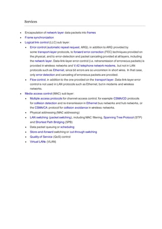 Services
 Encapsulation of network layer data packets into frames
 Frame synchronization
 Logical link control (LLC) sub layer:
 Error control (automatic repeat request, ARQ), in addition to ARQ provided by
some transport-layer protocols, to forward error correction (FEC) techniques provided on
the physical, and to error-detection and packet canceling provided at all layers, including
the network layer. Data-link-layer error control (i.e. retransmission of erroneous packets) is
provided in wireless networks and V.42 telephone network modems, but not in LAN
protocols such as Ethernet, since bit errors are so uncommon in short wires. In that case,
only error detection and canceling of erroneous packets are provided.
 Flow control, in addition to the one provided on the transport layer. Data-link-layer error
control is not used in LAN protocols such as Ethernet, but in modems and wireless
networks.
 Media access control (MAC) sub layer:
 Multiple access protocols for channel-access control, for example CSMA/CD protocols
for collision detection and re-transmission in Ethernet bus networks and hub networks, or
the CSMA/CA protocol for collision avoidance in wireless networks.
 Physical addressing (MAC addressing)
 LAN switching (packet switching), including MAC filtering, Spanning Tree Protocol (STP)
and Shortest Path Bridging (SPB)
 Data packet queuing or scheduling
 Store-and-forward switching or cut-through switching
 Quality of Service (QoS) control
 Virtual LANs (VLAN)
 