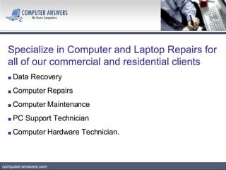computer-answers.com Specialize in Computer and Laptop Repairs for all of our commercial and residential clients   ■   Data Recovery ■  Computer Repairs ■  Computer Maintenance ■   PC Support Technician ■   Computer Hardware Technician.  