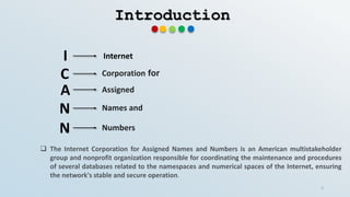 Introduction
I Internet
C Corporation for
A
N
N
Assigned
Names and
Numbers
 The Internet Corporation for Assigned Names and Numbers is an American multistakeholder
group and nonprofit organization responsible for coordinating the maintenance and procedures
of several databases related to the namespaces and numerical spaces of the Internet, ensuring
the network's stable and secure operation.
3
 