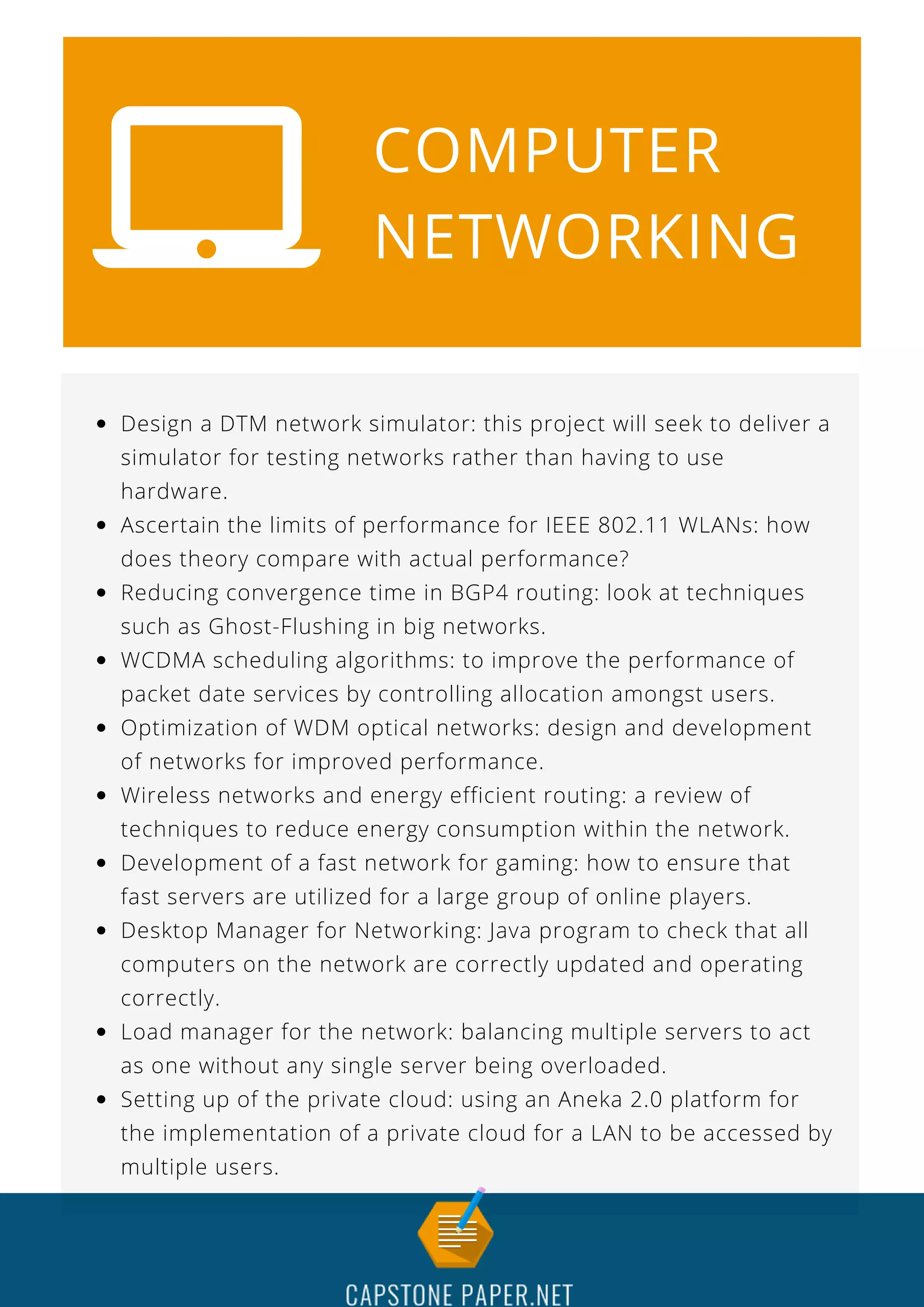 COMPUTER
NETWORKING
Design a DTM network simulator: this project will seek to deliver a
simulator for testing networks rather than having to use
hardware.
Ascertain the limits of performance for IEEE 802.11 WLANs: how
does theory compare with actual performance?
Reducing convergence time in BGP4 routing: look at techniques
such as Ghost-Flushing in big networks.
WCDMA scheduling algorithms: to improve the performance of
packet date services by controlling allocation amongst users.
Optimization of WDM optical networks: design and development
of networks for improved performance.
Wireless networks and energy efficient routing: a review of
techniques to reduce energy consumption within the network.
Development of a fast network for gaming: how to ensure that
fast servers are utilized for a large group of online players.
Desktop Manager for Networking: Java program to check that all
computers on the network are correctly updated and operating
correctly.
Load manager for the network: balancing multiple servers to act
as one without any single server being overloaded.
Setting up of the private cloud: using an Aneka 2.0 platform for
the implementation of a private cloud for a LAN to be accessed by
multiple users.
 