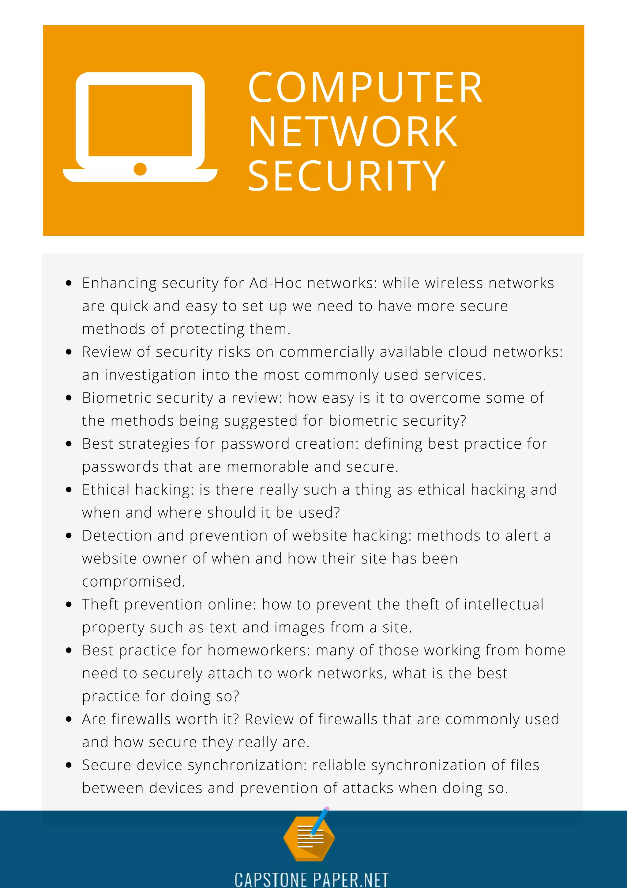 COMPUTER
NETWORK
SECURITY
Enhancing security for Ad-Hoc networks: while wireless networks
are quick and easy to set up we need to have more secure
methods of protecting them.
Review of security risks on commercially available cloud networks:
an investigation into the most commonly used services.
Biometric security a review: how easy is it to overcome some of
the methods being suggested for biometric security?
Best strategies for password creation: defining best practice for
passwords that are memorable and secure.
Ethical hacking: is there really such a thing as ethical hacking and
when and where should it be used?
Detection and prevention of website hacking: methods to alert a
website owner of when and how their site has been
compromised.
Theft prevention online: how to prevent the theft of intellectual
property such as text and images from a site.
Best practice for homeworkers: many of those working from home
need to securely attach to work networks, what is the best
practice for doing so?
Are firewalls worth it? Review of firewalls that are commonly used
and how secure they really are.
Secure device synchronization: reliable synchronization of files
between devices and prevention of attacks when doing so.
 
