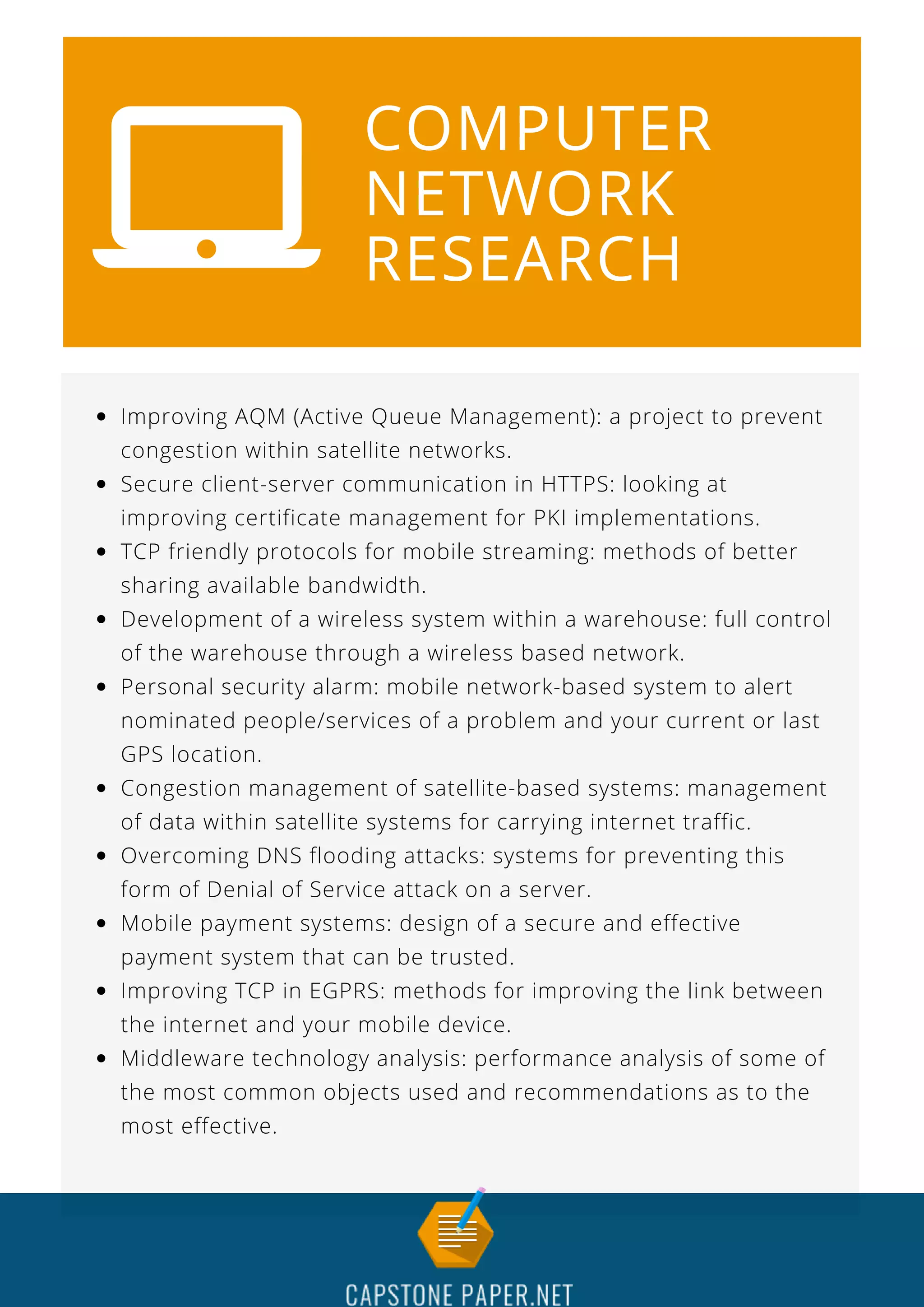 COMPUTER
NETWORK
RESEARCH
Improving AQM (Active Queue Management): a project to prevent
congestion within satellite networks.
Secure client-server communication in HTTPS: looking at
improving certificate management for PKI implementations.
TCP friendly protocols for mobile streaming: methods of better
sharing available bandwidth.
Development of a wireless system within a warehouse: full control
of the warehouse through a wireless based network.
Personal security alarm: mobile network-based system to alert
nominated people/services of a problem and your current or last
GPS location.
Congestion management of satellite-based systems: management
of data within satellite systems for carrying internet traffic.
Overcoming DNS flooding attacks: systems for preventing this
form of Denial of Service attack on a server.
Mobile payment systems: design of a secure and effective
payment system that can be trusted.
Improving TCP in EGPRS: methods for improving the link between
the internet and your mobile device.
Middleware technology analysis: performance analysis of some of
the most common objects used and recommendations as to the
most effective.
 