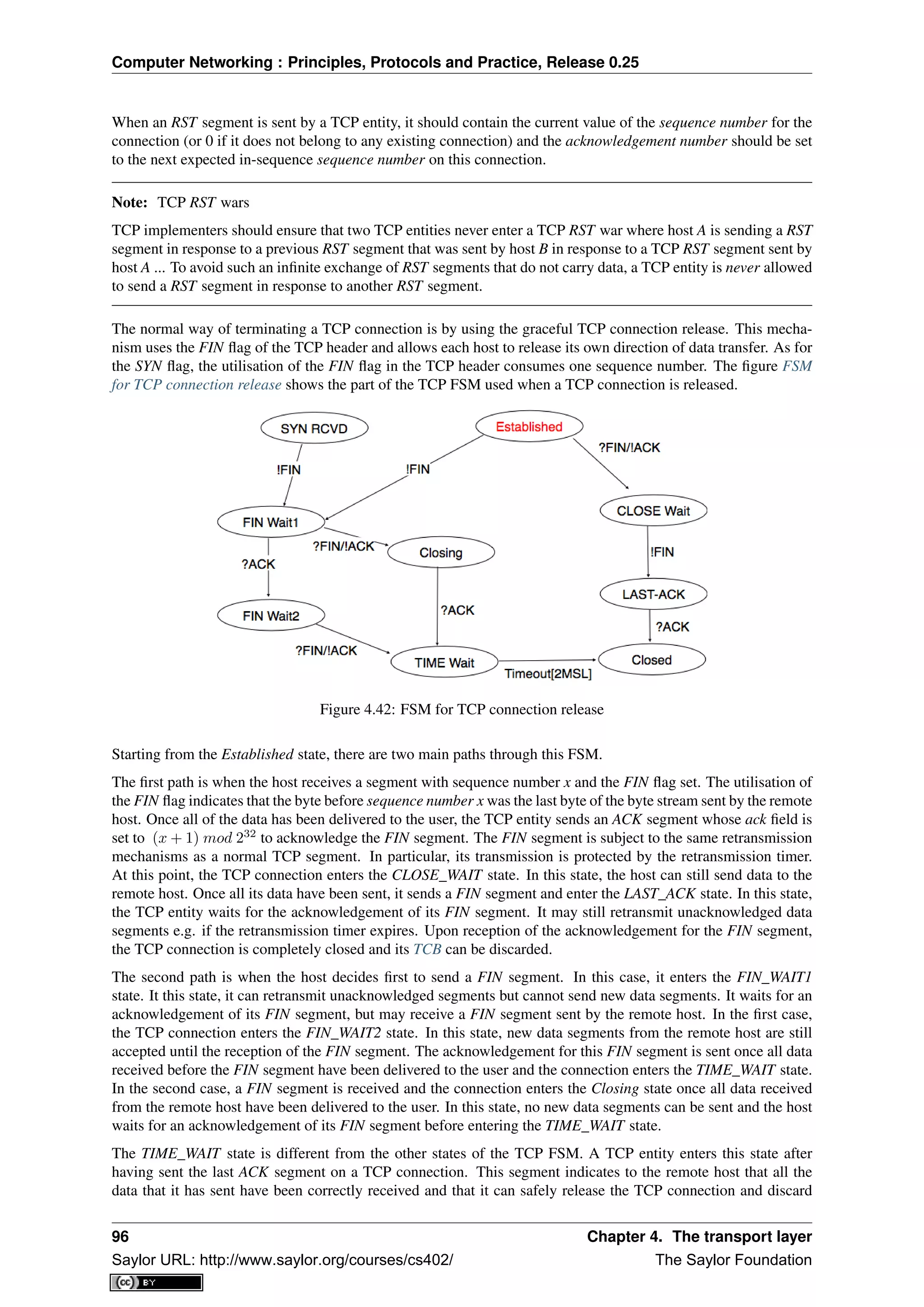 Computer Networking : Principles, Protocols and Practice, Release 0.25
When an RST segment is sent by a TCP entity, it should contain the current value of the sequence number for the
connection (or 0 if it does not belong to any existing connection) and the acknowledgement number should be set
to the next expected in-sequence sequence number on this connection.
Note: TCP RST wars
TCP implementers should ensure that two TCP entities never enter a TCP RST war where host A is sending a RST
segment in response to a previous RST segment that was sent by host B in response to a TCP RST segment sent by
host A ... To avoid such an inﬁnite exchange of RST segments that do not carry data, a TCP entity is never allowed
to send a RST segment in response to another RST segment.
The normal way of terminating a TCP connection is by using the graceful TCP connection release. This mecha-
nism uses the FIN ﬂag of the TCP header and allows each host to release its own direction of data transfer. As for
the SYN ﬂag, the utilisation of the FIN ﬂag in the TCP header consumes one sequence number. The ﬁgure FSM
for TCP connection release shows the part of the TCP FSM used when a TCP connection is released.
Figure 4.42: FSM for TCP connection release
Starting from the Established state, there are two main paths through this FSM.
The ﬁrst path is when the host receives a segment with sequence number x and the FIN ﬂag set. The utilisation of
the FIN ﬂag indicates that the byte before sequence number x was the last byte of the byte stream sent by the remote
host. Once all of the data has been delivered to the user, the TCP entity sends an ACK segment whose ack ﬁeld is
set to (x + 1) mod 232
to acknowledge the FIN segment. The FIN segment is subject to the same retransmission
mechanisms as a normal TCP segment. In particular, its transmission is protected by the retransmission timer.
At this point, the TCP connection enters the CLOSE_WAIT state. In this state, the host can still send data to the
remote host. Once all its data have been sent, it sends a FIN segment and enter the LAST_ACK state. In this state,
the TCP entity waits for the acknowledgement of its FIN segment. It may still retransmit unacknowledged data
segments e.g. if the retransmission timer expires. Upon reception of the acknowledgement for the FIN segment,
the TCP connection is completely closed and its TCB can be discarded.
The second path is when the host decides ﬁrst to send a FIN segment. In this case, it enters the FIN_WAIT1
state. It this state, it can retransmit unacknowledged segments but cannot send new data segments. It waits for an
acknowledgement of its FIN segment, but may receive a FIN segment sent by the remote host. In the ﬁrst case,
the TCP connection enters the FIN_WAIT2 state. In this state, new data segments from the remote host are still
accepted until the reception of the FIN segment. The acknowledgement for this FIN segment is sent once all data
received before the FIN segment have been delivered to the user and the connection enters the TIME_WAIT state.
In the second case, a FIN segment is received and the connection enters the Closing state once all data received
from the remote host have been delivered to the user. In this state, no new data segments can be sent and the host
waits for an acknowledgement of its FIN segment before entering the TIME_WAIT state.
The TIME_WAIT state is different from the other states of the TCP FSM. A TCP entity enters this state after
having sent the last ACK segment on a TCP connection. This segment indicates to the remote host that all the
data that it has sent have been correctly received and that it can safely release the TCP connection and discard
96 Chapter 4. The transport layer
Saylor URL: http://www.saylor.org/courses/cs402/ The Saylor Foundation
 