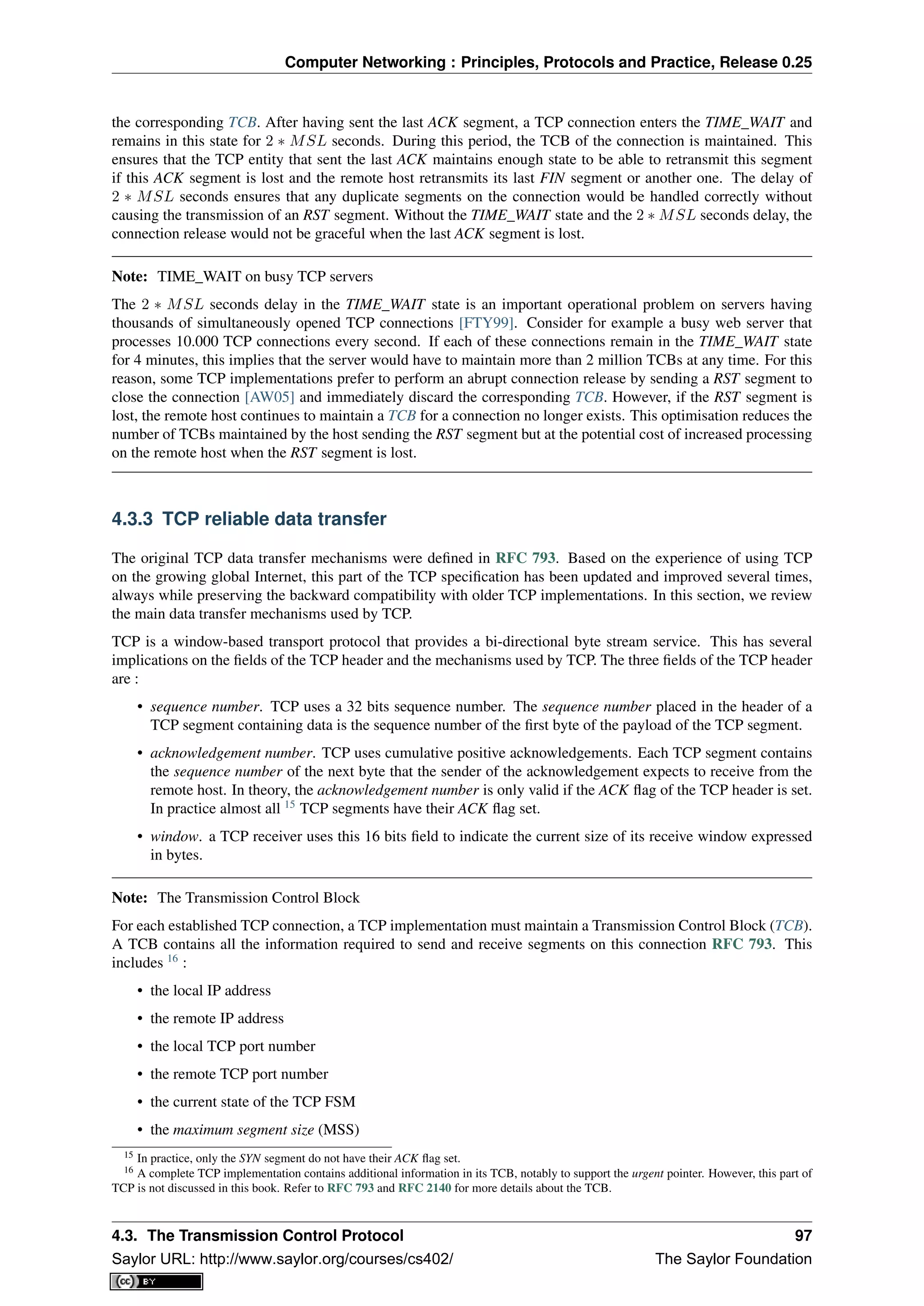 Computer Networking : Principles, Protocols and Practice, Release 0.25
the corresponding TCB. After having sent the last ACK segment, a TCP connection enters the TIME_WAIT and
remains in this state for 2 ∗ MSL seconds. During this period, the TCB of the connection is maintained. This
ensures that the TCP entity that sent the last ACK maintains enough state to be able to retransmit this segment
if this ACK segment is lost and the remote host retransmits its last FIN segment or another one. The delay of
2 ∗ MSL seconds ensures that any duplicate segments on the connection would be handled correctly without
causing the transmission of an RST segment. Without the TIME_WAIT state and the 2 ∗ MSL seconds delay, the
connection release would not be graceful when the last ACK segment is lost.
Note: TIME_WAIT on busy TCP servers
The 2 ∗ MSL seconds delay in the TIME_WAIT state is an important operational problem on servers having
thousands of simultaneously opened TCP connections [FTY99]. Consider for example a busy web server that
processes 10.000 TCP connections every second. If each of these connections remain in the TIME_WAIT state
for 4 minutes, this implies that the server would have to maintain more than 2 million TCBs at any time. For this
reason, some TCP implementations prefer to perform an abrupt connection release by sending a RST segment to
close the connection [AW05] and immediately discard the corresponding TCB. However, if the RST segment is
lost, the remote host continues to maintain a TCB for a connection no longer exists. This optimisation reduces the
number of TCBs maintained by the host sending the RST segment but at the potential cost of increased processing
on the remote host when the RST segment is lost.
4.3.3 TCP reliable data transfer
The original TCP data transfer mechanisms were deﬁned in RFC 793. Based on the experience of using TCP
on the growing global Internet, this part of the TCP speciﬁcation has been updated and improved several times,
always while preserving the backward compatibility with older TCP implementations. In this section, we review
the main data transfer mechanisms used by TCP.
TCP is a window-based transport protocol that provides a bi-directional byte stream service. This has several
implications on the ﬁelds of the TCP header and the mechanisms used by TCP. The three ﬁelds of the TCP header
are :
• sequence number. TCP uses a 32 bits sequence number. The sequence number placed in the header of a
TCP segment containing data is the sequence number of the ﬁrst byte of the payload of the TCP segment.
• acknowledgement number. TCP uses cumulative positive acknowledgements. Each TCP segment contains
the sequence number of the next byte that the sender of the acknowledgement expects to receive from the
remote host. In theory, the acknowledgement number is only valid if the ACK ﬂag of the TCP header is set.
In practice almost all 15
TCP segments have their ACK ﬂag set.
• window. a TCP receiver uses this 16 bits ﬁeld to indicate the current size of its receive window expressed
in bytes.
Note: The Transmission Control Block
For each established TCP connection, a TCP implementation must maintain a Transmission Control Block (TCB).
A TCB contains all the information required to send and receive segments on this connection RFC 793. This
includes 16
:
• the local IP address
• the remote IP address
• the local TCP port number
• the remote TCP port number
• the current state of the TCP FSM
• the maximum segment size (MSS)
15 In practice, only the SYN segment do not have their ACK ﬂag set.
16 A complete TCP implementation contains additional information in its TCB, notably to support the urgent pointer. However, this part of
TCP is not discussed in this book. Refer to RFC 793 and RFC 2140 for more details about the TCB.
4.3. The Transmission Control Protocol 97
Saylor URL: http://www.saylor.org/courses/cs402/ The Saylor Foundation
 