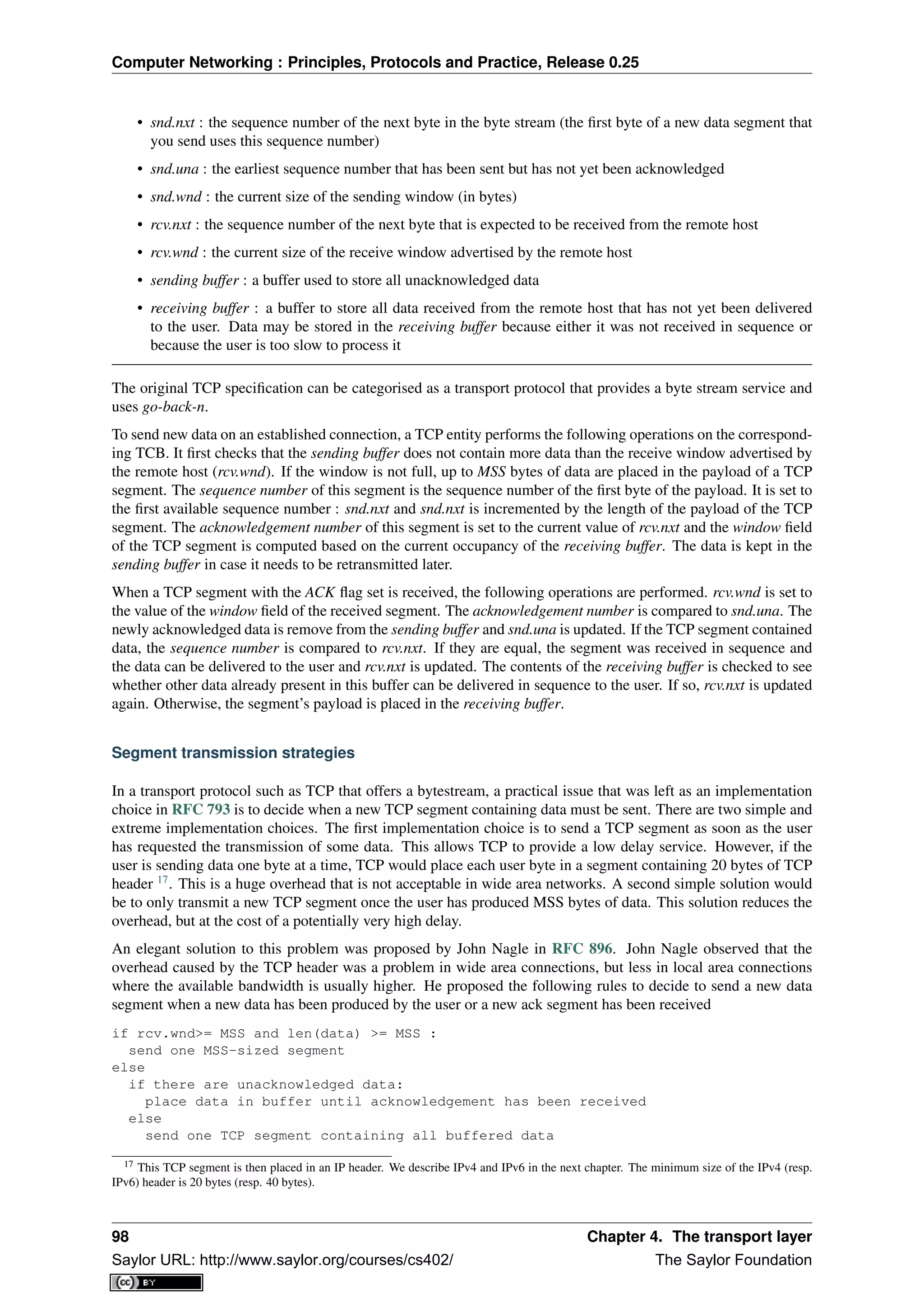 Computer Networking : Principles, Protocols and Practice, Release 0.25
• snd.nxt : the sequence number of the next byte in the byte stream (the ﬁrst byte of a new data segment that
you send uses this sequence number)
• snd.una : the earliest sequence number that has been sent but has not yet been acknowledged
• snd.wnd : the current size of the sending window (in bytes)
• rcv.nxt : the sequence number of the next byte that is expected to be received from the remote host
• rcv.wnd : the current size of the receive window advertised by the remote host
• sending buffer : a buffer used to store all unacknowledged data
• receiving buffer : a buffer to store all data received from the remote host that has not yet been delivered
to the user. Data may be stored in the receiving buffer because either it was not received in sequence or
because the user is too slow to process it
The original TCP speciﬁcation can be categorised as a transport protocol that provides a byte stream service and
uses go-back-n.
To send new data on an established connection, a TCP entity performs the following operations on the correspond-
ing TCB. It ﬁrst checks that the sending buffer does not contain more data than the receive window advertised by
the remote host (rcv.wnd). If the window is not full, up to MSS bytes of data are placed in the payload of a TCP
segment. The sequence number of this segment is the sequence number of the ﬁrst byte of the payload. It is set to
the ﬁrst available sequence number : snd.nxt and snd.nxt is incremented by the length of the payload of the TCP
segment. The acknowledgement number of this segment is set to the current value of rcv.nxt and the window ﬁeld
of the TCP segment is computed based on the current occupancy of the receiving buffer. The data is kept in the
sending buffer in case it needs to be retransmitted later.
When a TCP segment with the ACK ﬂag set is received, the following operations are performed. rcv.wnd is set to
the value of the window ﬁeld of the received segment. The acknowledgement number is compared to snd.una. The
newly acknowledged data is remove from the sending buffer and snd.una is updated. If the TCP segment contained
data, the sequence number is compared to rcv.nxt. If they are equal, the segment was received in sequence and
the data can be delivered to the user and rcv.nxt is updated. The contents of the receiving buffer is checked to see
whether other data already present in this buffer can be delivered in sequence to the user. If so, rcv.nxt is updated
again. Otherwise, the segment’s payload is placed in the receiving buffer.
Segment transmission strategies
In a transport protocol such as TCP that offers a bytestream, a practical issue that was left as an implementation
choice in RFC 793 is to decide when a new TCP segment containing data must be sent. There are two simple and
extreme implementation choices. The ﬁrst implementation choice is to send a TCP segment as soon as the user
has requested the transmission of some data. This allows TCP to provide a low delay service. However, if the
user is sending data one byte at a time, TCP would place each user byte in a segment containing 20 bytes of TCP
header 17
. This is a huge overhead that is not acceptable in wide area networks. A second simple solution would
be to only transmit a new TCP segment once the user has produced MSS bytes of data. This solution reduces the
overhead, but at the cost of a potentially very high delay.
An elegant solution to this problem was proposed by John Nagle in RFC 896. John Nagle observed that the
overhead caused by the TCP header was a problem in wide area connections, but less in local area connections
where the available bandwidth is usually higher. He proposed the following rules to decide to send a new data
segment when a new data has been produced by the user or a new ack segment has been received
if rcv.wnd>= MSS and len(data) >= MSS :
send one MSS-sized segment
else
if there are unacknowledged data:
place data in buffer until acknowledgement has been received
else
send one TCP segment containing all buffered data
17 This TCP segment is then placed in an IP header. We describe IPv4 and IPv6 in the next chapter. The minimum size of the IPv4 (resp.
IPv6) header is 20 bytes (resp. 40 bytes).
98 Chapter 4. The transport layer
Saylor URL: http://www.saylor.org/courses/cs402/ The Saylor Foundation
 