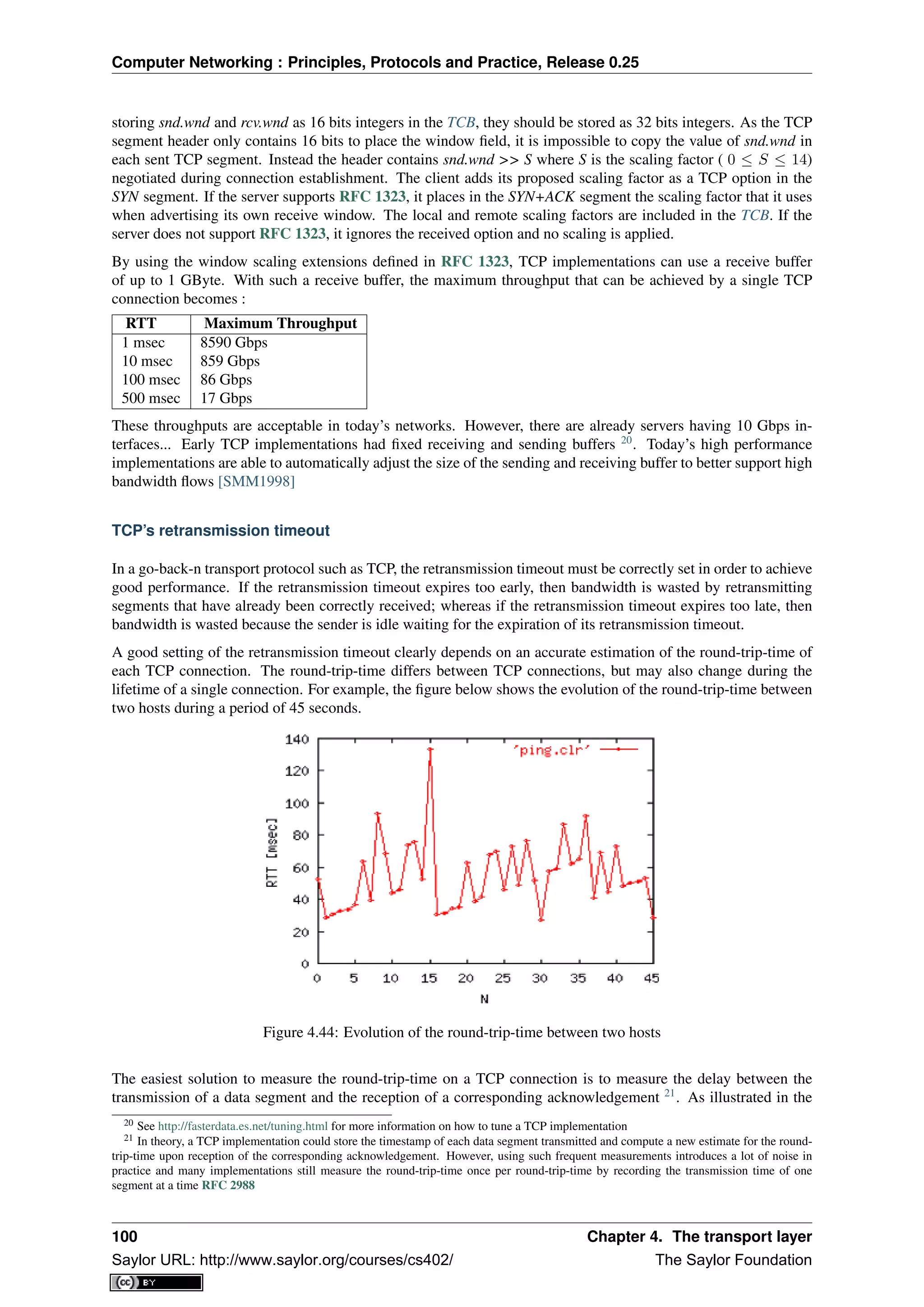 Computer Networking : Principles, Protocols and Practice, Release 0.25
storing snd.wnd and rcv.wnd as 16 bits integers in the TCB, they should be stored as 32 bits integers. As the TCP
segment header only contains 16 bits to place the window ﬁeld, it is impossible to copy the value of snd.wnd in
each sent TCP segment. Instead the header contains snd.wnd >> S where S is the scaling factor ( 0 ≤ S ≤ 14)
negotiated during connection establishment. The client adds its proposed scaling factor as a TCP option in the
SYN segment. If the server supports RFC 1323, it places in the SYN+ACK segment the scaling factor that it uses
when advertising its own receive window. The local and remote scaling factors are included in the TCB. If the
server does not support RFC 1323, it ignores the received option and no scaling is applied.
By using the window scaling extensions deﬁned in RFC 1323, TCP implementations can use a receive buffer
of up to 1 GByte. With such a receive buffer, the maximum throughput that can be achieved by a single TCP
connection becomes :
RTT Maximum Throughput
1 msec 8590 Gbps
10 msec 859 Gbps
100 msec 86 Gbps
500 msec 17 Gbps
These throughputs are acceptable in today’s networks. However, there are already servers having 10 Gbps in-
terfaces... Early TCP implementations had ﬁxed receiving and sending buffers 20
. Today’s high performance
implementations are able to automatically adjust the size of the sending and receiving buffer to better support high
bandwidth ﬂows [SMM1998]
TCP’s retransmission timeout
In a go-back-n transport protocol such as TCP, the retransmission timeout must be correctly set in order to achieve
good performance. If the retransmission timeout expires too early, then bandwidth is wasted by retransmitting
segments that have already been correctly received; whereas if the retransmission timeout expires too late, then
bandwidth is wasted because the sender is idle waiting for the expiration of its retransmission timeout.
A good setting of the retransmission timeout clearly depends on an accurate estimation of the round-trip-time of
each TCP connection. The round-trip-time differs between TCP connections, but may also change during the
lifetime of a single connection. For example, the ﬁgure below shows the evolution of the round-trip-time between
two hosts during a period of 45 seconds.
Figure 4.44: Evolution of the round-trip-time between two hosts
The easiest solution to measure the round-trip-time on a TCP connection is to measure the delay between the
transmission of a data segment and the reception of a corresponding acknowledgement 21
. As illustrated in the
20 See http://fasterdata.es.net/tuning.html for more information on how to tune a TCP implementation
21 In theory, a TCP implementation could store the timestamp of each data segment transmitted and compute a new estimate for the round-
trip-time upon reception of the corresponding acknowledgement. However, using such frequent measurements introduces a lot of noise in
practice and many implementations still measure the round-trip-time once per round-trip-time by recording the transmission time of one
segment at a time RFC 2988
100 Chapter 4. The transport layer
Saylor URL: http://www.saylor.org/courses/cs402/ The Saylor Foundation
 