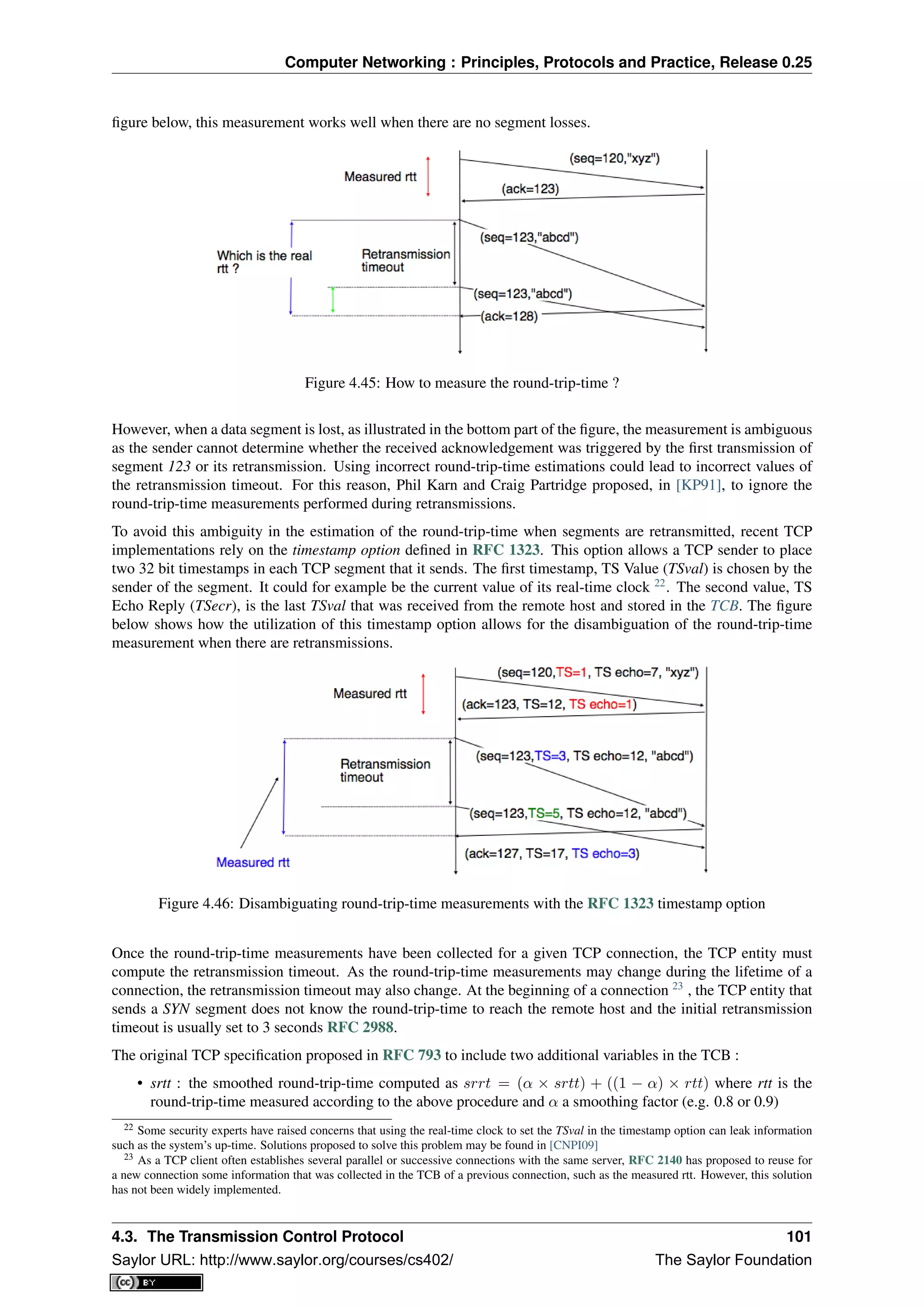 Computer Networking : Principles, Protocols and Practice, Release 0.25
ﬁgure below, this measurement works well when there are no segment losses.
Figure 4.45: How to measure the round-trip-time ?
However, when a data segment is lost, as illustrated in the bottom part of the ﬁgure, the measurement is ambiguous
as the sender cannot determine whether the received acknowledgement was triggered by the ﬁrst transmission of
segment 123 or its retransmission. Using incorrect round-trip-time estimations could lead to incorrect values of
the retransmission timeout. For this reason, Phil Karn and Craig Partridge proposed, in [KP91], to ignore the
round-trip-time measurements performed during retransmissions.
To avoid this ambiguity in the estimation of the round-trip-time when segments are retransmitted, recent TCP
implementations rely on the timestamp option deﬁned in RFC 1323. This option allows a TCP sender to place
two 32 bit timestamps in each TCP segment that it sends. The ﬁrst timestamp, TS Value (TSval) is chosen by the
sender of the segment. It could for example be the current value of its real-time clock 22
. The second value, TS
Echo Reply (TSecr), is the last TSval that was received from the remote host and stored in the TCB. The ﬁgure
below shows how the utilization of this timestamp option allows for the disambiguation of the round-trip-time
measurement when there are retransmissions.
Figure 4.46: Disambiguating round-trip-time measurements with the RFC 1323 timestamp option
Once the round-trip-time measurements have been collected for a given TCP connection, the TCP entity must
compute the retransmission timeout. As the round-trip-time measurements may change during the lifetime of a
connection, the retransmission timeout may also change. At the beginning of a connection 23
, the TCP entity that
sends a SYN segment does not know the round-trip-time to reach the remote host and the initial retransmission
timeout is usually set to 3 seconds RFC 2988.
The original TCP speciﬁcation proposed in RFC 793 to include two additional variables in the TCB :
• srtt : the smoothed round-trip-time computed as srrt = (α × srtt) + ((1 − α) × rtt) where rtt is the
round-trip-time measured according to the above procedure and α a smoothing factor (e.g. 0.8 or 0.9)
22 Some security experts have raised concerns that using the real-time clock to set the TSval in the timestamp option can leak information
such as the system’s up-time. Solutions proposed to solve this problem may be found in [CNPI09]
23 As a TCP client often establishes several parallel or successive connections with the same server, RFC 2140 has proposed to reuse for
a new connection some information that was collected in the TCB of a previous connection, such as the measured rtt. However, this solution
has not been widely implemented.
4.3. The Transmission Control Protocol 101
Saylor URL: http://www.saylor.org/courses/cs402/ The Saylor Foundation
 