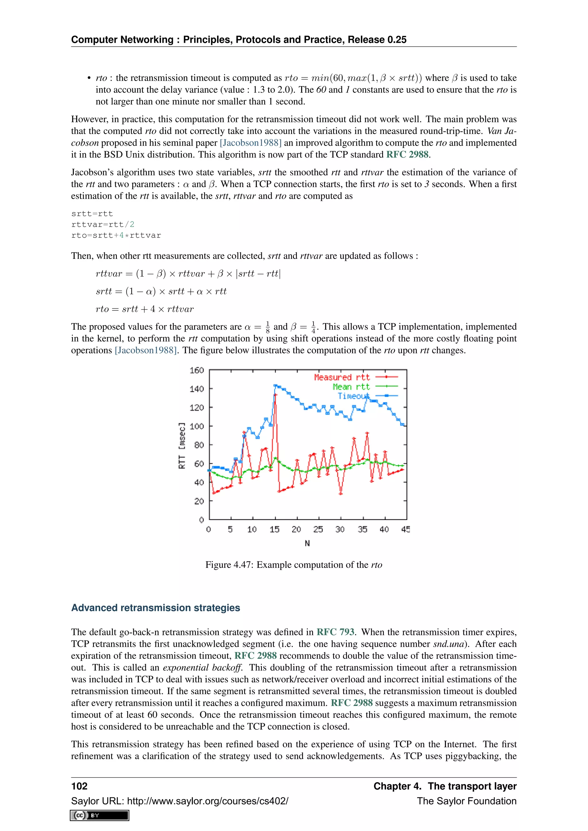 Computer Networking : Principles, Protocols and Practice, Release 0.25
• rto : the retransmission timeout is computed as rto = min(60, max(1, β × srtt)) where β is used to take
into account the delay variance (value : 1.3 to 2.0). The 60 and 1 constants are used to ensure that the rto is
not larger than one minute nor smaller than 1 second.
However, in practice, this computation for the retransmission timeout did not work well. The main problem was
that the computed rto did not correctly take into account the variations in the measured round-trip-time. Van Ja-
cobson proposed in his seminal paper [Jacobson1988] an improved algorithm to compute the rto and implemented
it in the BSD Unix distribution. This algorithm is now part of the TCP standard RFC 2988.
Jacobson’s algorithm uses two state variables, srtt the smoothed rtt and rttvar the estimation of the variance of
the rtt and two parameters : α and β. When a TCP connection starts, the ﬁrst rto is set to 3 seconds. When a ﬁrst
estimation of the rtt is available, the srtt, rttvar and rto are computed as
srtt=rtt
rttvar=rtt/2
rto=srtt+4*rttvar
Then, when other rtt measurements are collected, srtt and rttvar are updated as follows :
rttvar = (1 − β) × rttvar + β × |srtt − rtt|
srtt = (1 − α) × srtt + α × rtt
rto = srtt + 4 × rttvar
The proposed values for the parameters are α = 1
8 and β = 1
4 . This allows a TCP implementation, implemented
in the kernel, to perform the rtt computation by using shift operations instead of the more costly ﬂoating point
operations [Jacobson1988]. The ﬁgure below illustrates the computation of the rto upon rtt changes.
Figure 4.47: Example computation of the rto
Advanced retransmission strategies
The default go-back-n retransmission strategy was deﬁned in RFC 793. When the retransmission timer expires,
TCP retransmits the ﬁrst unacknowledged segment (i.e. the one having sequence number snd.una). After each
expiration of the retransmission timeout, RFC 2988 recommends to double the value of the retransmission time-
out. This is called an exponential backoff. This doubling of the retransmission timeout after a retransmission
was included in TCP to deal with issues such as network/receiver overload and incorrect initial estimations of the
retransmission timeout. If the same segment is retransmitted several times, the retransmission timeout is doubled
after every retransmission until it reaches a conﬁgured maximum. RFC 2988 suggests a maximum retransmission
timeout of at least 60 seconds. Once the retransmission timeout reaches this conﬁgured maximum, the remote
host is considered to be unreachable and the TCP connection is closed.
This retransmission strategy has been reﬁned based on the experience of using TCP on the Internet. The ﬁrst
reﬁnement was a clariﬁcation of the strategy used to send acknowledgements. As TCP uses piggybacking, the
102 Chapter 4. The transport layer
Saylor URL: http://www.saylor.org/courses/cs402/ The Saylor Foundation
 