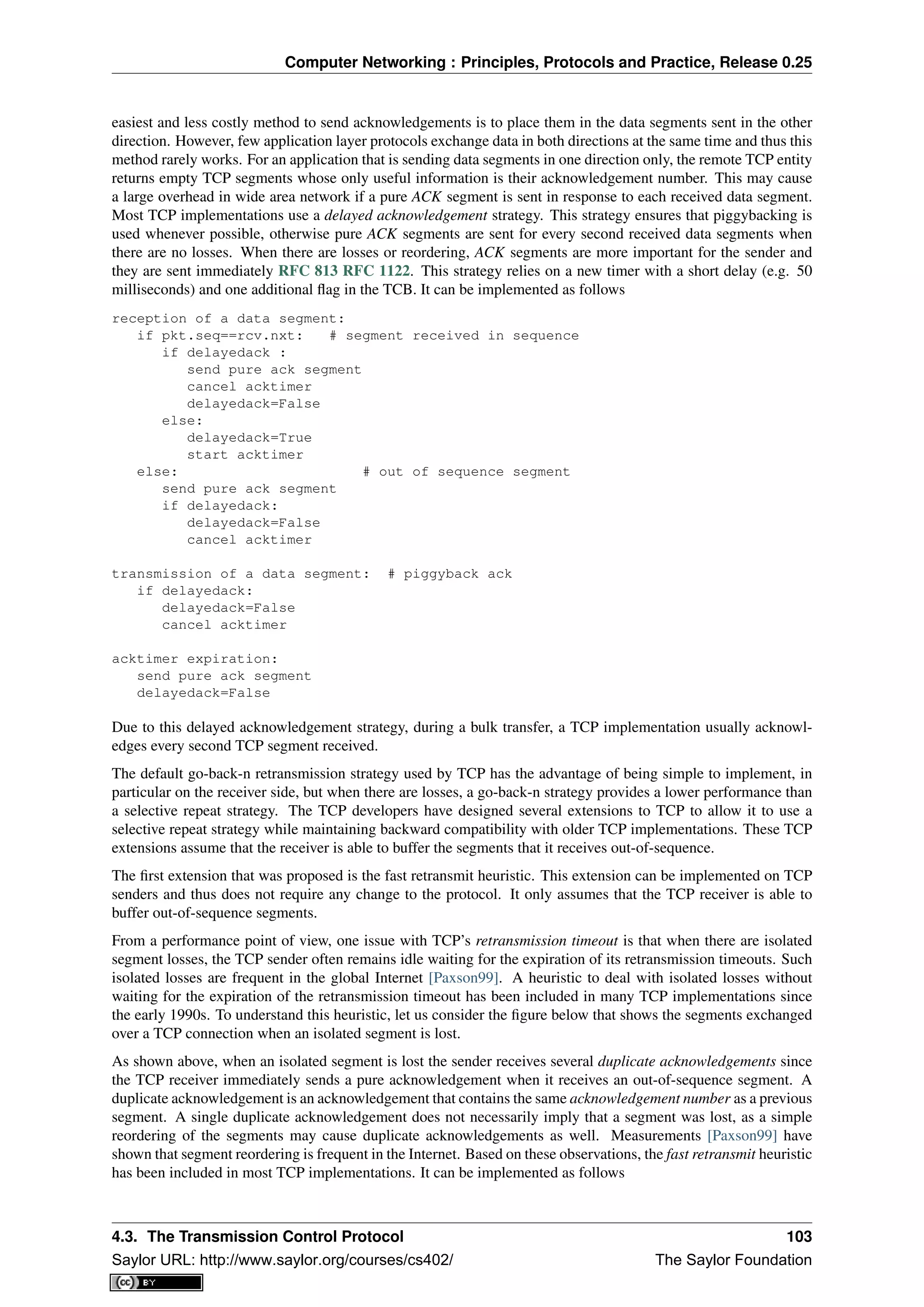 Computer Networking : Principles, Protocols and Practice, Release 0.25
easiest and less costly method to send acknowledgements is to place them in the data segments sent in the other
direction. However, few application layer protocols exchange data in both directions at the same time and thus this
method rarely works. For an application that is sending data segments in one direction only, the remote TCP entity
returns empty TCP segments whose only useful information is their acknowledgement number. This may cause
a large overhead in wide area network if a pure ACK segment is sent in response to each received data segment.
Most TCP implementations use a delayed acknowledgement strategy. This strategy ensures that piggybacking is
used whenever possible, otherwise pure ACK segments are sent for every second received data segments when
there are no losses. When there are losses or reordering, ACK segments are more important for the sender and
they are sent immediately RFC 813 RFC 1122. This strategy relies on a new timer with a short delay (e.g. 50
milliseconds) and one additional ﬂag in the TCB. It can be implemented as follows
reception of a data segment:
if pkt.seq==rcv.nxt: # segment received in sequence
if delayedack :
send pure ack segment
cancel acktimer
delayedack=False
else:
delayedack=True
start acktimer
else: # out of sequence segment
send pure ack segment
if delayedack:
delayedack=False
cancel acktimer
transmission of a data segment: # piggyback ack
if delayedack:
delayedack=False
cancel acktimer
acktimer expiration:
send pure ack segment
delayedack=False
Due to this delayed acknowledgement strategy, during a bulk transfer, a TCP implementation usually acknowl-
edges every second TCP segment received.
The default go-back-n retransmission strategy used by TCP has the advantage of being simple to implement, in
particular on the receiver side, but when there are losses, a go-back-n strategy provides a lower performance than
a selective repeat strategy. The TCP developers have designed several extensions to TCP to allow it to use a
selective repeat strategy while maintaining backward compatibility with older TCP implementations. These TCP
extensions assume that the receiver is able to buffer the segments that it receives out-of-sequence.
The ﬁrst extension that was proposed is the fast retransmit heuristic. This extension can be implemented on TCP
senders and thus does not require any change to the protocol. It only assumes that the TCP receiver is able to
buffer out-of-sequence segments.
From a performance point of view, one issue with TCP’s retransmission timeout is that when there are isolated
segment losses, the TCP sender often remains idle waiting for the expiration of its retransmission timeouts. Such
isolated losses are frequent in the global Internet [Paxson99]. A heuristic to deal with isolated losses without
waiting for the expiration of the retransmission timeout has been included in many TCP implementations since
the early 1990s. To understand this heuristic, let us consider the ﬁgure below that shows the segments exchanged
over a TCP connection when an isolated segment is lost.
As shown above, when an isolated segment is lost the sender receives several duplicate acknowledgements since
the TCP receiver immediately sends a pure acknowledgement when it receives an out-of-sequence segment. A
duplicate acknowledgement is an acknowledgement that contains the same acknowledgement number as a previous
segment. A single duplicate acknowledgement does not necessarily imply that a segment was lost, as a simple
reordering of the segments may cause duplicate acknowledgements as well. Measurements [Paxson99] have
shown that segment reordering is frequent in the Internet. Based on these observations, the fast retransmit heuristic
has been included in most TCP implementations. It can be implemented as follows
4.3. The Transmission Control Protocol 103
Saylor URL: http://www.saylor.org/courses/cs402/ The Saylor Foundation
 