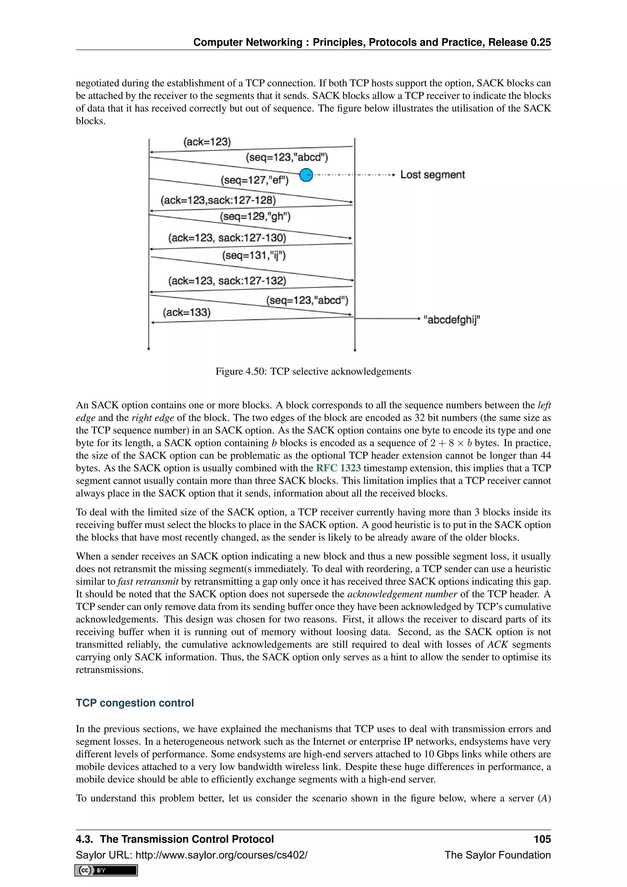 Computer Networking : Principles, Protocols and Practice, Release 0.25
negotiated during the establishment of a TCP connection. If both TCP hosts support the option, SACK blocks can
be attached by the receiver to the segments that it sends. SACK blocks allow a TCP receiver to indicate the blocks
of data that it has received correctly but out of sequence. The ﬁgure below illustrates the utilisation of the SACK
blocks.
Figure 4.50: TCP selective acknowledgements
An SACK option contains one or more blocks. A block corresponds to all the sequence numbers between the left
edge and the right edge of the block. The two edges of the block are encoded as 32 bit numbers (the same size as
the TCP sequence number) in an SACK option. As the SACK option contains one byte to encode its type and one
byte for its length, a SACK option containing b blocks is encoded as a sequence of 2 + 8 × b bytes. In practice,
the size of the SACK option can be problematic as the optional TCP header extension cannot be longer than 44
bytes. As the SACK option is usually combined with the RFC 1323 timestamp extension, this implies that a TCP
segment cannot usually contain more than three SACK blocks. This limitation implies that a TCP receiver cannot
always place in the SACK option that it sends, information about all the received blocks.
To deal with the limited size of the SACK option, a TCP receiver currently having more than 3 blocks inside its
receiving buffer must select the blocks to place in the SACK option. A good heuristic is to put in the SACK option
the blocks that have most recently changed, as the sender is likely to be already aware of the older blocks.
When a sender receives an SACK option indicating a new block and thus a new possible segment loss, it usually
does not retransmit the missing segment(s immediately. To deal with reordering, a TCP sender can use a heuristic
similar to fast retransmit by retransmitting a gap only once it has received three SACK options indicating this gap.
It should be noted that the SACK option does not supersede the acknowledgement number of the TCP header. A
TCP sender can only remove data from its sending buffer once they have been acknowledged by TCP’s cumulative
acknowledgements. This design was chosen for two reasons. First, it allows the receiver to discard parts of its
receiving buffer when it is running out of memory without loosing data. Second, as the SACK option is not
transmitted reliably, the cumulative acknowledgements are still required to deal with losses of ACK segments
carrying only SACK information. Thus, the SACK option only serves as a hint to allow the sender to optimise its
retransmissions.
TCP congestion control
In the previous sections, we have explained the mechanisms that TCP uses to deal with transmission errors and
segment losses. In a heterogeneous network such as the Internet or enterprise IP networks, endsystems have very
different levels of performance. Some endsystems are high-end servers attached to 10 Gbps links while others are
mobile devices attached to a very low bandwidth wireless link. Despite these huge differences in performance, a
mobile device should be able to efﬁciently exchange segments with a high-end server.
To understand this problem better, let us consider the scenario shown in the ﬁgure below, where a server (A)
4.3. The Transmission Control Protocol 105
Saylor URL: http://www.saylor.org/courses/cs402/ The Saylor Foundation
 