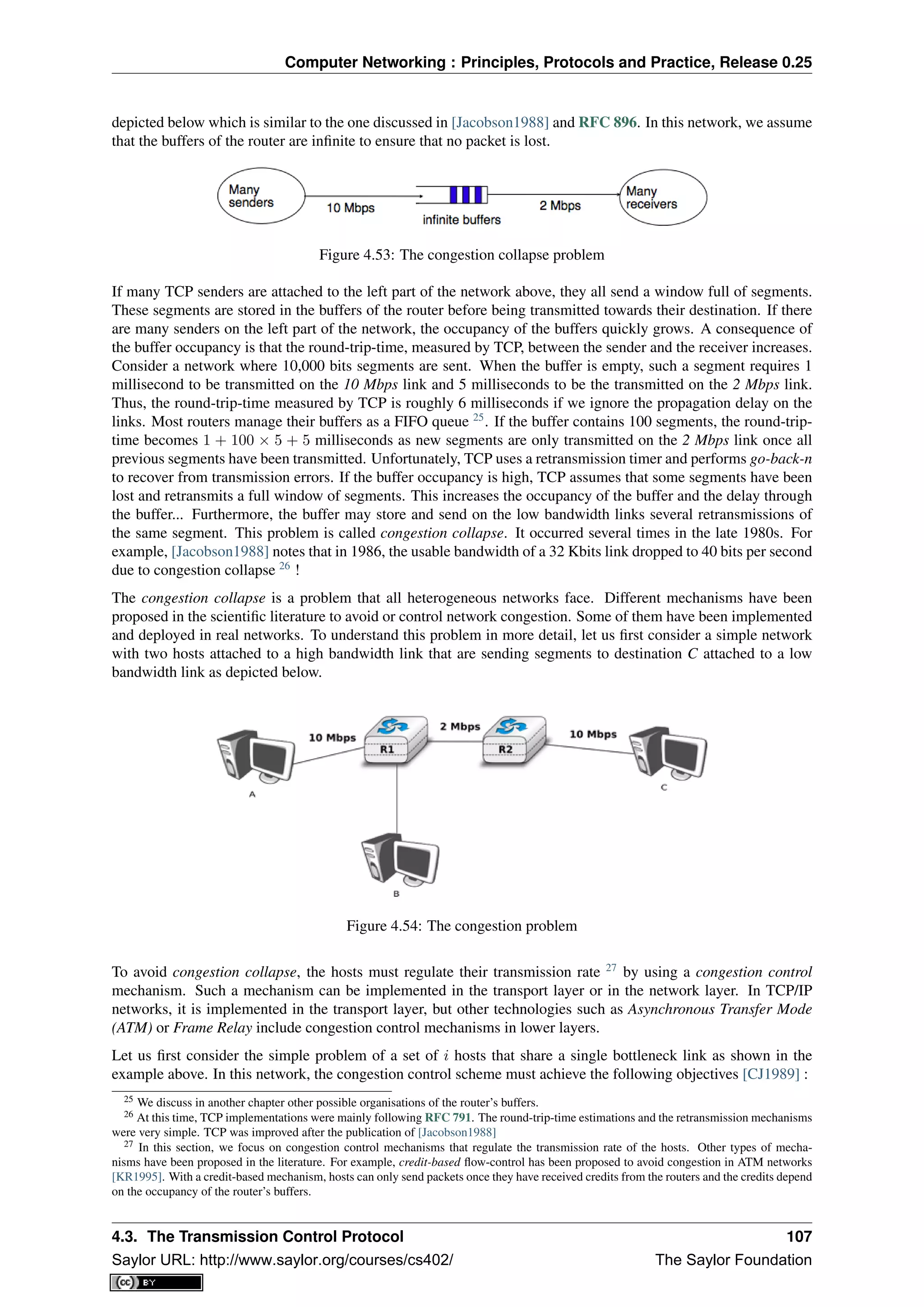 Computer Networking : Principles, Protocols and Practice, Release 0.25
depicted below which is similar to the one discussed in [Jacobson1988] and RFC 896. In this network, we assume
that the buffers of the router are inﬁnite to ensure that no packet is lost.
Figure 4.53: The congestion collapse problem
If many TCP senders are attached to the left part of the network above, they all send a window full of segments.
These segments are stored in the buffers of the router before being transmitted towards their destination. If there
are many senders on the left part of the network, the occupancy of the buffers quickly grows. A consequence of
the buffer occupancy is that the round-trip-time, measured by TCP, between the sender and the receiver increases.
Consider a network where 10,000 bits segments are sent. When the buffer is empty, such a segment requires 1
millisecond to be transmitted on the 10 Mbps link and 5 milliseconds to be the transmitted on the 2 Mbps link.
Thus, the round-trip-time measured by TCP is roughly 6 milliseconds if we ignore the propagation delay on the
links. Most routers manage their buffers as a FIFO queue 25
. If the buffer contains 100 segments, the round-trip-
time becomes 1 + 100 × 5 + 5 milliseconds as new segments are only transmitted on the 2 Mbps link once all
previous segments have been transmitted. Unfortunately, TCP uses a retransmission timer and performs go-back-n
to recover from transmission errors. If the buffer occupancy is high, TCP assumes that some segments have been
lost and retransmits a full window of segments. This increases the occupancy of the buffer and the delay through
the buffer... Furthermore, the buffer may store and send on the low bandwidth links several retransmissions of
the same segment. This problem is called congestion collapse. It occurred several times in the late 1980s. For
example, [Jacobson1988] notes that in 1986, the usable bandwidth of a 32 Kbits link dropped to 40 bits per second
due to congestion collapse 26
!
The congestion collapse is a problem that all heterogeneous networks face. Different mechanisms have been
proposed in the scientiﬁc literature to avoid or control network congestion. Some of them have been implemented
and deployed in real networks. To understand this problem in more detail, let us ﬁrst consider a simple network
with two hosts attached to a high bandwidth link that are sending segments to destination C attached to a low
bandwidth link as depicted below.
Figure 4.54: The congestion problem
To avoid congestion collapse, the hosts must regulate their transmission rate 27
by using a congestion control
mechanism. Such a mechanism can be implemented in the transport layer or in the network layer. In TCP/IP
networks, it is implemented in the transport layer, but other technologies such as Asynchronous Transfer Mode
(ATM) or Frame Relay include congestion control mechanisms in lower layers.
Let us ﬁrst consider the simple problem of a set of i hosts that share a single bottleneck link as shown in the
example above. In this network, the congestion control scheme must achieve the following objectives [CJ1989] :
25 We discuss in another chapter other possible organisations of the router’s buffers.
26 At this time, TCP implementations were mainly following RFC 791. The round-trip-time estimations and the retransmission mechanisms
were very simple. TCP was improved after the publication of [Jacobson1988]
27 In this section, we focus on congestion control mechanisms that regulate the transmission rate of the hosts. Other types of mecha-
nisms have been proposed in the literature. For example, credit-based ﬂow-control has been proposed to avoid congestion in ATM networks
[KR1995]. With a credit-based mechanism, hosts can only send packets once they have received credits from the routers and the credits depend
on the occupancy of the router’s buffers.
4.3. The Transmission Control Protocol 107
Saylor URL: http://www.saylor.org/courses/cs402/ The Saylor Foundation
 