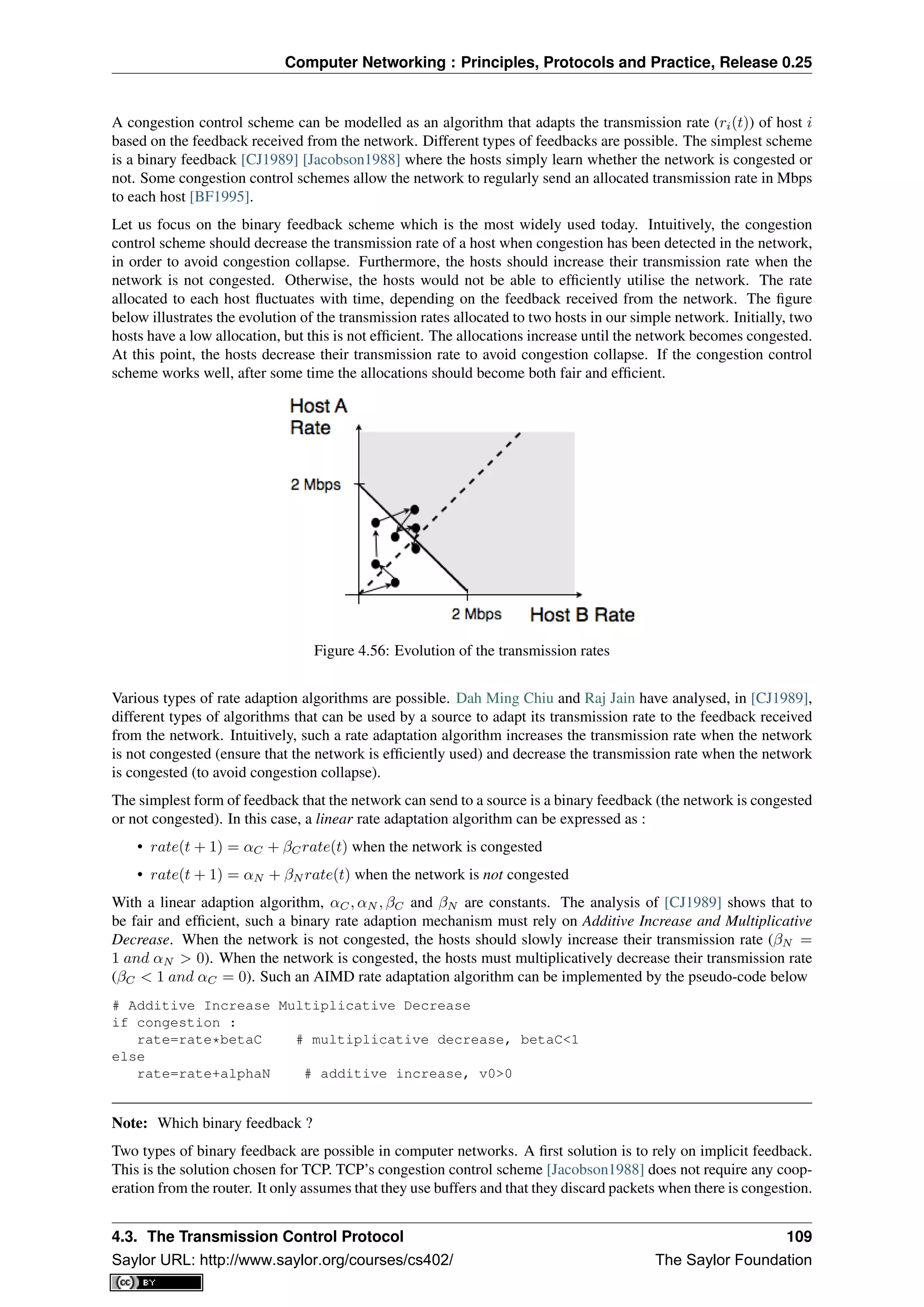 Computer Networking : Principles, Protocols and Practice, Release 0.25
A congestion control scheme can be modelled as an algorithm that adapts the transmission rate (ri(t)) of host i
based on the feedback received from the network. Different types of feedbacks are possible. The simplest scheme
is a binary feedback [CJ1989] [Jacobson1988] where the hosts simply learn whether the network is congested or
not. Some congestion control schemes allow the network to regularly send an allocated transmission rate in Mbps
to each host [BF1995].
Let us focus on the binary feedback scheme which is the most widely used today. Intuitively, the congestion
control scheme should decrease the transmission rate of a host when congestion has been detected in the network,
in order to avoid congestion collapse. Furthermore, the hosts should increase their transmission rate when the
network is not congested. Otherwise, the hosts would not be able to efﬁciently utilise the network. The rate
allocated to each host ﬂuctuates with time, depending on the feedback received from the network. The ﬁgure
below illustrates the evolution of the transmission rates allocated to two hosts in our simple network. Initially, two
hosts have a low allocation, but this is not efﬁcient. The allocations increase until the network becomes congested.
At this point, the hosts decrease their transmission rate to avoid congestion collapse. If the congestion control
scheme works well, after some time the allocations should become both fair and efﬁcient.
Figure 4.56: Evolution of the transmission rates
Various types of rate adaption algorithms are possible. Dah Ming Chiu and Raj Jain have analysed, in [CJ1989],
different types of algorithms that can be used by a source to adapt its transmission rate to the feedback received
from the network. Intuitively, such a rate adaptation algorithm increases the transmission rate when the network
is not congested (ensure that the network is efﬁciently used) and decrease the transmission rate when the network
is congested (to avoid congestion collapse).
The simplest form of feedback that the network can send to a source is a binary feedback (the network is congested
or not congested). In this case, a linear rate adaptation algorithm can be expressed as :
• rate(t + 1) = αC + βCrate(t) when the network is congested
• rate(t + 1) = αN + βN rate(t) when the network is not congested
With a linear adaption algorithm, αC, αN , βC and βN are constants. The analysis of [CJ1989] shows that to
be fair and efﬁcient, such a binary rate adaption mechanism must rely on Additive Increase and Multiplicative
Decrease. When the network is not congested, the hosts should slowly increase their transmission rate (βN =
1 and αN > 0). When the network is congested, the hosts must multiplicatively decrease their transmission rate
(βC < 1 and αC = 0). Such an AIMD rate adaptation algorithm can be implemented by the pseudo-code below
# Additive Increase Multiplicative Decrease
if congestion :
rate=rate*betaC # multiplicative decrease, betaC<1
else
rate=rate+alphaN # additive increase, v0>0
Note: Which binary feedback ?
Two types of binary feedback are possible in computer networks. A ﬁrst solution is to rely on implicit feedback.
This is the solution chosen for TCP. TCP’s congestion control scheme [Jacobson1988] does not require any coop-
eration from the router. It only assumes that they use buffers and that they discard packets when there is congestion.
4.3. The Transmission Control Protocol 109
Saylor URL: http://www.saylor.org/courses/cs402/ The Saylor Foundation
 