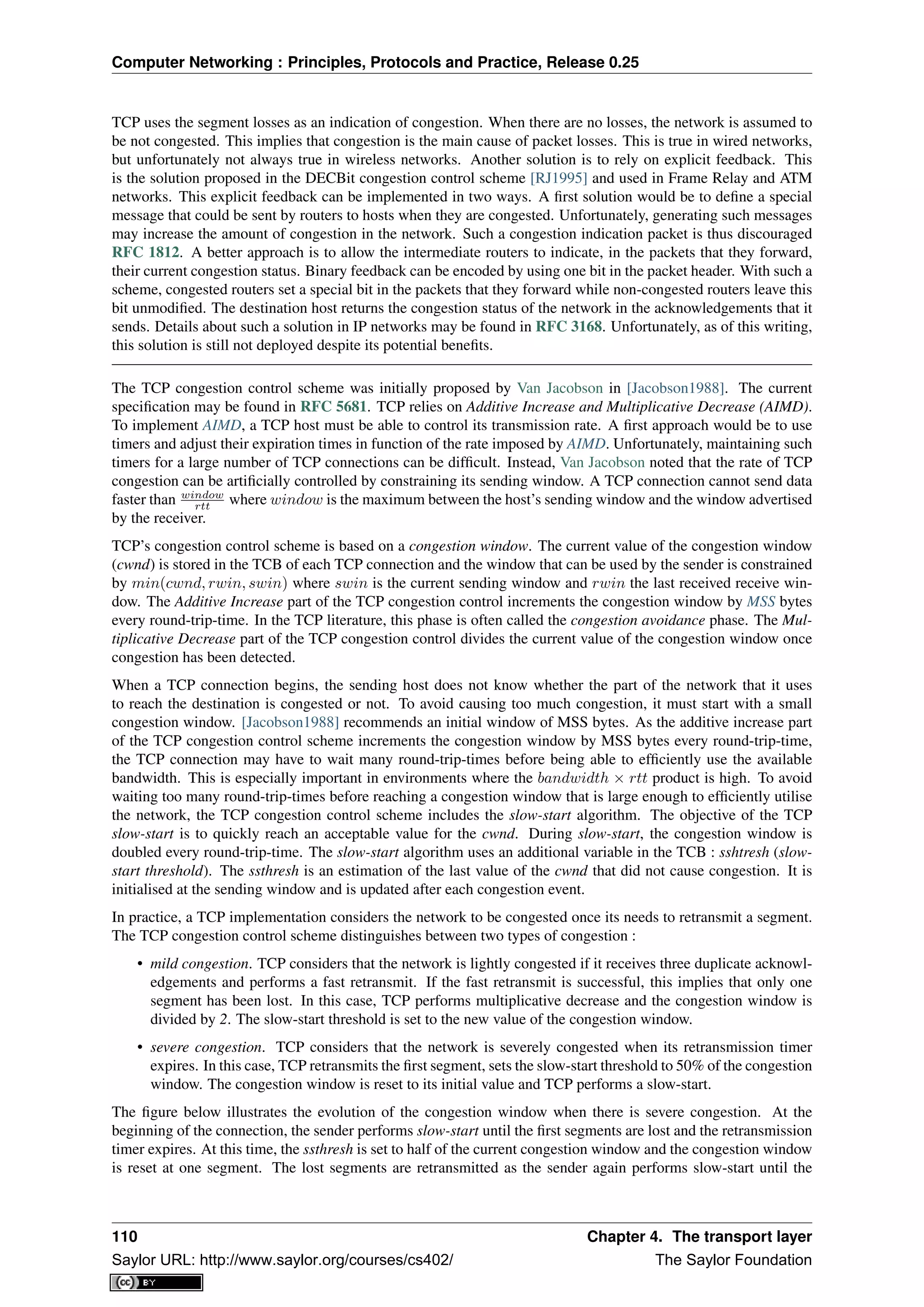 Computer Networking : Principles, Protocols and Practice, Release 0.25
TCP uses the segment losses as an indication of congestion. When there are no losses, the network is assumed to
be not congested. This implies that congestion is the main cause of packet losses. This is true in wired networks,
but unfortunately not always true in wireless networks. Another solution is to rely on explicit feedback. This
is the solution proposed in the DECBit congestion control scheme [RJ1995] and used in Frame Relay and ATM
networks. This explicit feedback can be implemented in two ways. A ﬁrst solution would be to deﬁne a special
message that could be sent by routers to hosts when they are congested. Unfortunately, generating such messages
may increase the amount of congestion in the network. Such a congestion indication packet is thus discouraged
RFC 1812. A better approach is to allow the intermediate routers to indicate, in the packets that they forward,
their current congestion status. Binary feedback can be encoded by using one bit in the packet header. With such a
scheme, congested routers set a special bit in the packets that they forward while non-congested routers leave this
bit unmodiﬁed. The destination host returns the congestion status of the network in the acknowledgements that it
sends. Details about such a solution in IP networks may be found in RFC 3168. Unfortunately, as of this writing,
this solution is still not deployed despite its potential beneﬁts.
The TCP congestion control scheme was initially proposed by Van Jacobson in [Jacobson1988]. The current
speciﬁcation may be found in RFC 5681. TCP relies on Additive Increase and Multiplicative Decrease (AIMD).
To implement AIMD, a TCP host must be able to control its transmission rate. A ﬁrst approach would be to use
timers and adjust their expiration times in function of the rate imposed by AIMD. Unfortunately, maintaining such
timers for a large number of TCP connections can be difﬁcult. Instead, Van Jacobson noted that the rate of TCP
congestion can be artiﬁcially controlled by constraining its sending window. A TCP connection cannot send data
faster than window
rtt where window is the maximum between the host’s sending window and the window advertised
by the receiver.
TCP’s congestion control scheme is based on a congestion window. The current value of the congestion window
(cwnd) is stored in the TCB of each TCP connection and the window that can be used by the sender is constrained
by min(cwnd, rwin, swin) where swin is the current sending window and rwin the last received receive win-
dow. The Additive Increase part of the TCP congestion control increments the congestion window by MSS bytes
every round-trip-time. In the TCP literature, this phase is often called the congestion avoidance phase. The Mul-
tiplicative Decrease part of the TCP congestion control divides the current value of the congestion window once
congestion has been detected.
When a TCP connection begins, the sending host does not know whether the part of the network that it uses
to reach the destination is congested or not. To avoid causing too much congestion, it must start with a small
congestion window. [Jacobson1988] recommends an initial window of MSS bytes. As the additive increase part
of the TCP congestion control scheme increments the congestion window by MSS bytes every round-trip-time,
the TCP connection may have to wait many round-trip-times before being able to efﬁciently use the available
bandwidth. This is especially important in environments where the bandwidth × rtt product is high. To avoid
waiting too many round-trip-times before reaching a congestion window that is large enough to efﬁciently utilise
the network, the TCP congestion control scheme includes the slow-start algorithm. The objective of the TCP
slow-start is to quickly reach an acceptable value for the cwnd. During slow-start, the congestion window is
doubled every round-trip-time. The slow-start algorithm uses an additional variable in the TCB : sshtresh (slow-
start threshold). The ssthresh is an estimation of the last value of the cwnd that did not cause congestion. It is
initialised at the sending window and is updated after each congestion event.
In practice, a TCP implementation considers the network to be congested once its needs to retransmit a segment.
The TCP congestion control scheme distinguishes between two types of congestion :
• mild congestion. TCP considers that the network is lightly congested if it receives three duplicate acknowl-
edgements and performs a fast retransmit. If the fast retransmit is successful, this implies that only one
segment has been lost. In this case, TCP performs multiplicative decrease and the congestion window is
divided by 2. The slow-start threshold is set to the new value of the congestion window.
• severe congestion. TCP considers that the network is severely congested when its retransmission timer
expires. In this case, TCP retransmits the ﬁrst segment, sets the slow-start threshold to 50% of the congestion
window. The congestion window is reset to its initial value and TCP performs a slow-start.
The ﬁgure below illustrates the evolution of the congestion window when there is severe congestion. At the
beginning of the connection, the sender performs slow-start until the ﬁrst segments are lost and the retransmission
timer expires. At this time, the ssthresh is set to half of the current congestion window and the congestion window
is reset at one segment. The lost segments are retransmitted as the sender again performs slow-start until the
110 Chapter 4. The transport layer
Saylor URL: http://www.saylor.org/courses/cs402/ The Saylor Foundation
 