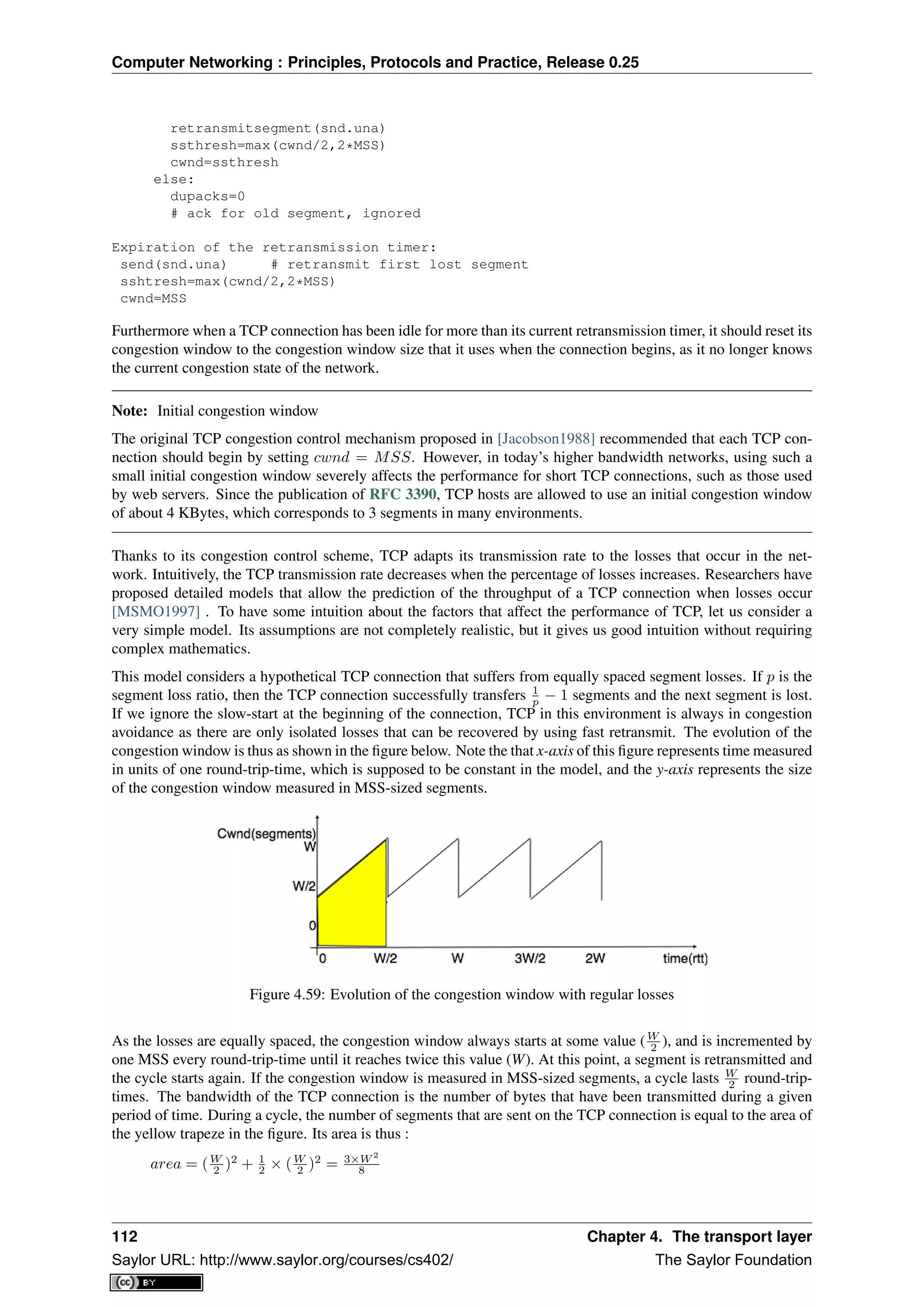 Computer Networking : Principles, Protocols and Practice, Release 0.25
retransmitsegment(snd.una)
ssthresh=max(cwnd/2,2*MSS)
cwnd=ssthresh
else:
dupacks=0
# ack for old segment, ignored
Expiration of the retransmission timer:
send(snd.una) # retransmit first lost segment
sshtresh=max(cwnd/2,2*MSS)
cwnd=MSS
Furthermore when a TCP connection has been idle for more than its current retransmission timer, it should reset its
congestion window to the congestion window size that it uses when the connection begins, as it no longer knows
the current congestion state of the network.
Note: Initial congestion window
The original TCP congestion control mechanism proposed in [Jacobson1988] recommended that each TCP con-
nection should begin by setting cwnd = MSS. However, in today’s higher bandwidth networks, using such a
small initial congestion window severely affects the performance for short TCP connections, such as those used
by web servers. Since the publication of RFC 3390, TCP hosts are allowed to use an initial congestion window
of about 4 KBytes, which corresponds to 3 segments in many environments.
Thanks to its congestion control scheme, TCP adapts its transmission rate to the losses that occur in the net-
work. Intuitively, the TCP transmission rate decreases when the percentage of losses increases. Researchers have
proposed detailed models that allow the prediction of the throughput of a TCP connection when losses occur
[MSMO1997] . To have some intuition about the factors that affect the performance of TCP, let us consider a
very simple model. Its assumptions are not completely realistic, but it gives us good intuition without requiring
complex mathematics.
This model considers a hypothetical TCP connection that suffers from equally spaced segment losses. If p is the
segment loss ratio, then the TCP connection successfully transfers 1
p − 1 segments and the next segment is lost.
If we ignore the slow-start at the beginning of the connection, TCP in this environment is always in congestion
avoidance as there are only isolated losses that can be recovered by using fast retransmit. The evolution of the
congestion window is thus as shown in the ﬁgure below. Note the that x-axis of this ﬁgure represents time measured
in units of one round-trip-time, which is supposed to be constant in the model, and the y-axis represents the size
of the congestion window measured in MSS-sized segments.
Figure 4.59: Evolution of the congestion window with regular losses
As the losses are equally spaced, the congestion window always starts at some value (W
2 ), and is incremented by
one MSS every round-trip-time until it reaches twice this value (W). At this point, a segment is retransmitted and
the cycle starts again. If the congestion window is measured in MSS-sized segments, a cycle lasts W
2 round-trip-
times. The bandwidth of the TCP connection is the number of bytes that have been transmitted during a given
period of time. During a cycle, the number of segments that are sent on the TCP connection is equal to the area of
the yellow trapeze in the ﬁgure. Its area is thus :
area = (W
2 )2
+ 1
2 × (W
2 )2
= 3×W 2
8
112 Chapter 4. The transport layer
Saylor URL: http://www.saylor.org/courses/cs402/ The Saylor Foundation
 