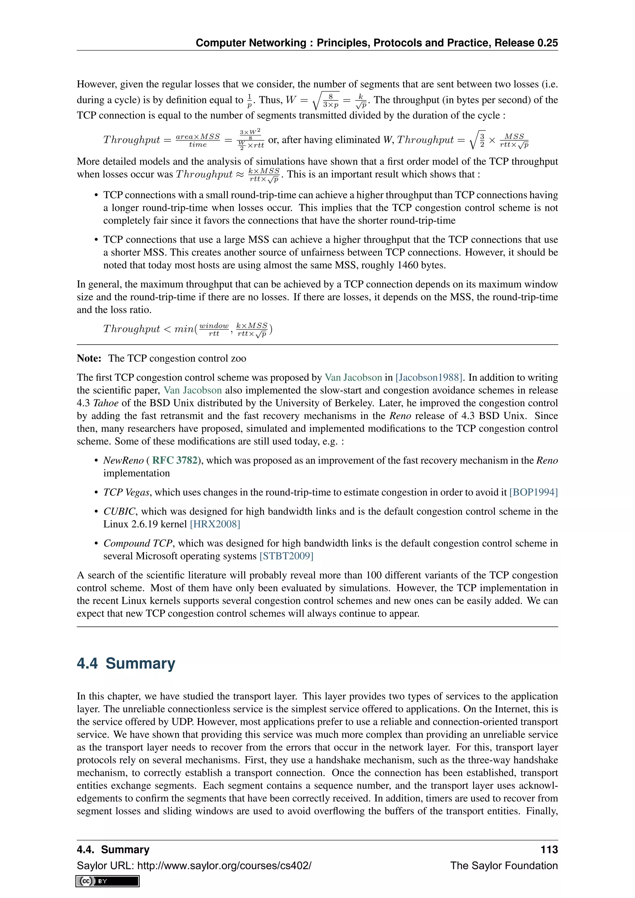 Computer Networking : Principles, Protocols and Practice, Release 0.25
However, given the regular losses that we consider, the number of segments that are sent between two losses (i.e.
during a cycle) is by deﬁnition equal to 1
p . Thus, W = 8
3×p = k√
p . The throughput (in bytes per second) of the
TCP connection is equal to the number of segments transmitted divided by the duration of the cycle :
Throughput = area×MSS
time =
3×W 2
8
W
2 ×rtt
or, after having eliminated W, Throughput = 3
2 × MSS
rtt×
√
p
More detailed models and the analysis of simulations have shown that a ﬁrst order model of the TCP throughput
when losses occur was Throughput ≈ k×MSS
rtt×
√
p . This is an important result which shows that :
• TCP connections with a small round-trip-time can achieve a higher throughput than TCP connections having
a longer round-trip-time when losses occur. This implies that the TCP congestion control scheme is not
completely fair since it favors the connections that have the shorter round-trip-time
• TCP connections that use a large MSS can achieve a higher throughput that the TCP connections that use
a shorter MSS. This creates another source of unfairness between TCP connections. However, it should be
noted that today most hosts are using almost the same MSS, roughly 1460 bytes.
In general, the maximum throughput that can be achieved by a TCP connection depends on its maximum window
size and the round-trip-time if there are no losses. If there are losses, it depends on the MSS, the round-trip-time
and the loss ratio.
Throughput < min(window
rtt , k×MSS
rtt×
√
p )
Note: The TCP congestion control zoo
The ﬁrst TCP congestion control scheme was proposed by Van Jacobson in [Jacobson1988]. In addition to writing
the scientiﬁc paper, Van Jacobson also implemented the slow-start and congestion avoidance schemes in release
4.3 Tahoe of the BSD Unix distributed by the University of Berkeley. Later, he improved the congestion control
by adding the fast retransmit and the fast recovery mechanisms in the Reno release of 4.3 BSD Unix. Since
then, many researchers have proposed, simulated and implemented modiﬁcations to the TCP congestion control
scheme. Some of these modiﬁcations are still used today, e.g. :
• NewReno ( RFC 3782), which was proposed as an improvement of the fast recovery mechanism in the Reno
implementation
• TCP Vegas, which uses changes in the round-trip-time to estimate congestion in order to avoid it [BOP1994]
• CUBIC, which was designed for high bandwidth links and is the default congestion control scheme in the
Linux 2.6.19 kernel [HRX2008]
• Compound TCP, which was designed for high bandwidth links is the default congestion control scheme in
several Microsoft operating systems [STBT2009]
A search of the scientiﬁc literature will probably reveal more than 100 different variants of the TCP congestion
control scheme. Most of them have only been evaluated by simulations. However, the TCP implementation in
the recent Linux kernels supports several congestion control schemes and new ones can be easily added. We can
expect that new TCP congestion control schemes will always continue to appear.
4.4 Summary
In this chapter, we have studied the transport layer. This layer provides two types of services to the application
layer. The unreliable connectionless service is the simplest service offered to applications. On the Internet, this is
the service offered by UDP. However, most applications prefer to use a reliable and connection-oriented transport
service. We have shown that providing this service was much more complex than providing an unreliable service
as the transport layer needs to recover from the errors that occur in the network layer. For this, transport layer
protocols rely on several mechanisms. First, they use a handshake mechanism, such as the three-way handshake
mechanism, to correctly establish a transport connection. Once the connection has been established, transport
entities exchange segments. Each segment contains a sequence number, and the transport layer uses acknowl-
edgements to conﬁrm the segments that have been correctly received. In addition, timers are used to recover from
segment losses and sliding windows are used to avoid overﬂowing the buffers of the transport entities. Finally,
4.4. Summary 113
Saylor URL: http://www.saylor.org/courses/cs402/ The Saylor Foundation
 