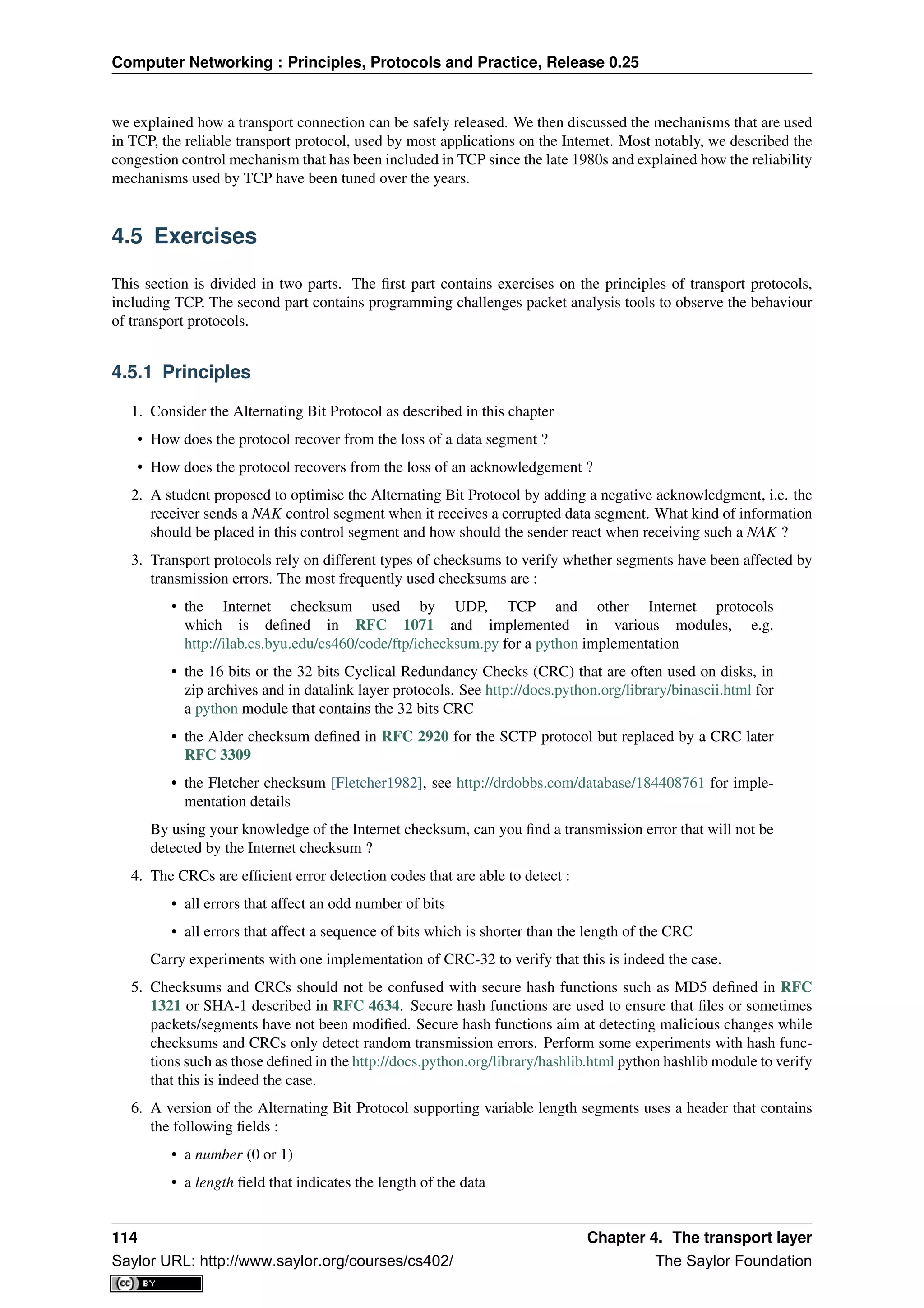 Computer Networking : Principles, Protocols and Practice, Release 0.25
we explained how a transport connection can be safely released. We then discussed the mechanisms that are used
in TCP, the reliable transport protocol, used by most applications on the Internet. Most notably, we described the
congestion control mechanism that has been included in TCP since the late 1980s and explained how the reliability
mechanisms used by TCP have been tuned over the years.
4.5 Exercises
This section is divided in two parts. The ﬁrst part contains exercises on the principles of transport protocols,
including TCP. The second part contains programming challenges packet analysis tools to observe the behaviour
of transport protocols.
4.5.1 Principles
1. Consider the Alternating Bit Protocol as described in this chapter
• How does the protocol recover from the loss of a data segment ?
• How does the protocol recovers from the loss of an acknowledgement ?
2. A student proposed to optimise the Alternating Bit Protocol by adding a negative acknowledgment, i.e. the
receiver sends a NAK control segment when it receives a corrupted data segment. What kind of information
should be placed in this control segment and how should the sender react when receiving such a NAK ?
3. Transport protocols rely on different types of checksums to verify whether segments have been affected by
transmission errors. The most frequently used checksums are :
• the Internet checksum used by UDP, TCP and other Internet protocols
which is deﬁned in RFC 1071 and implemented in various modules, e.g.
http://ilab.cs.byu.edu/cs460/code/ftp/ichecksum.py for a python implementation
• the 16 bits or the 32 bits Cyclical Redundancy Checks (CRC) that are often used on disks, in
zip archives and in datalink layer protocols. See http://docs.python.org/library/binascii.html for
a python module that contains the 32 bits CRC
• the Alder checksum deﬁned in RFC 2920 for the SCTP protocol but replaced by a CRC later
RFC 3309
• the Fletcher checksum [Fletcher1982], see http://drdobbs.com/database/184408761 for imple-
mentation details
By using your knowledge of the Internet checksum, can you ﬁnd a transmission error that will not be
detected by the Internet checksum ?
4. The CRCs are efﬁcient error detection codes that are able to detect :
• all errors that affect an odd number of bits
• all errors that affect a sequence of bits which is shorter than the length of the CRC
Carry experiments with one implementation of CRC-32 to verify that this is indeed the case.
5. Checksums and CRCs should not be confused with secure hash functions such as MD5 deﬁned in RFC
1321 or SHA-1 described in RFC 4634. Secure hash functions are used to ensure that ﬁles or sometimes
packets/segments have not been modiﬁed. Secure hash functions aim at detecting malicious changes while
checksums and CRCs only detect random transmission errors. Perform some experiments with hash func-
tions such as those deﬁned in the http://docs.python.org/library/hashlib.html python hashlib module to verify
that this is indeed the case.
6. A version of the Alternating Bit Protocol supporting variable length segments uses a header that contains
the following ﬁelds :
• a number (0 or 1)
• a length ﬁeld that indicates the length of the data
114 Chapter 4. The transport layer
Saylor URL: http://www.saylor.org/courses/cs402/ The Saylor Foundation
 