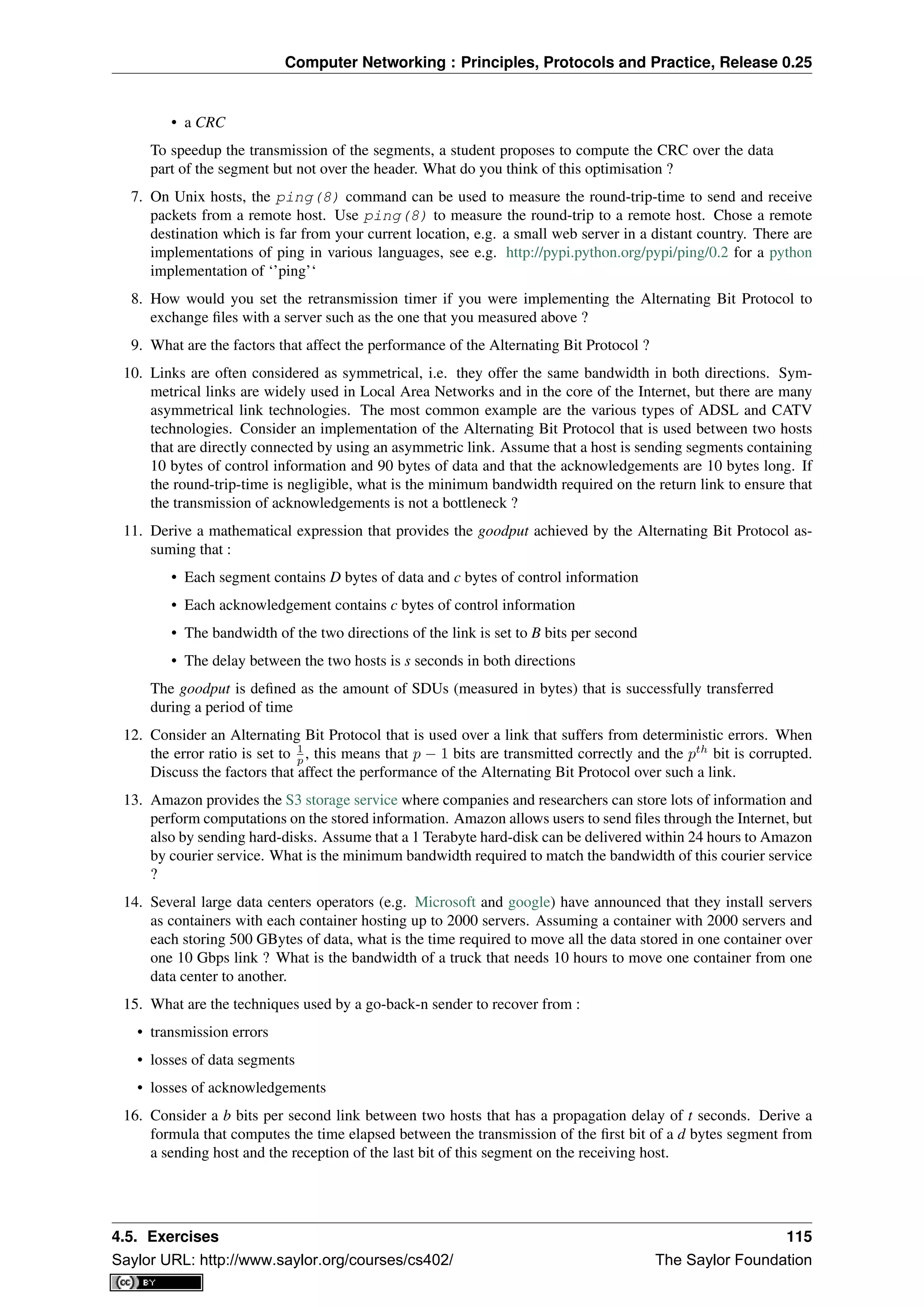 Computer Networking : Principles, Protocols and Practice, Release 0.25
• a CRC
To speedup the transmission of the segments, a student proposes to compute the CRC over the data
part of the segment but not over the header. What do you think of this optimisation ?
7. On Unix hosts, the ping(8) command can be used to measure the round-trip-time to send and receive
packets from a remote host. Use ping(8) to measure the round-trip to a remote host. Chose a remote
destination which is far from your current location, e.g. a small web server in a distant country. There are
implementations of ping in various languages, see e.g. http://pypi.python.org/pypi/ping/0.2 for a python
implementation of ‘’ping’‘
8. How would you set the retransmission timer if you were implementing the Alternating Bit Protocol to
exchange ﬁles with a server such as the one that you measured above ?
9. What are the factors that affect the performance of the Alternating Bit Protocol ?
10. Links are often considered as symmetrical, i.e. they offer the same bandwidth in both directions. Sym-
metrical links are widely used in Local Area Networks and in the core of the Internet, but there are many
asymmetrical link technologies. The most common example are the various types of ADSL and CATV
technologies. Consider an implementation of the Alternating Bit Protocol that is used between two hosts
that are directly connected by using an asymmetric link. Assume that a host is sending segments containing
10 bytes of control information and 90 bytes of data and that the acknowledgements are 10 bytes long. If
the round-trip-time is negligible, what is the minimum bandwidth required on the return link to ensure that
the transmission of acknowledgements is not a bottleneck ?
11. Derive a mathematical expression that provides the goodput achieved by the Alternating Bit Protocol as-
suming that :
• Each segment contains D bytes of data and c bytes of control information
• Each acknowledgement contains c bytes of control information
• The bandwidth of the two directions of the link is set to B bits per second
• The delay between the two hosts is s seconds in both directions
The goodput is deﬁned as the amount of SDUs (measured in bytes) that is successfully transferred
during a period of time
12. Consider an Alternating Bit Protocol that is used over a link that suffers from deterministic errors. When
the error ratio is set to 1
p , this means that p − 1 bits are transmitted correctly and the pth
bit is corrupted.
Discuss the factors that affect the performance of the Alternating Bit Protocol over such a link.
13. Amazon provides the S3 storage service where companies and researchers can store lots of information and
perform computations on the stored information. Amazon allows users to send ﬁles through the Internet, but
also by sending hard-disks. Assume that a 1 Terabyte hard-disk can be delivered within 24 hours to Amazon
by courier service. What is the minimum bandwidth required to match the bandwidth of this courier service
?
14. Several large data centers operators (e.g. Microsoft and google) have announced that they install servers
as containers with each container hosting up to 2000 servers. Assuming a container with 2000 servers and
each storing 500 GBytes of data, what is the time required to move all the data stored in one container over
one 10 Gbps link ? What is the bandwidth of a truck that needs 10 hours to move one container from one
data center to another.
15. What are the techniques used by a go-back-n sender to recover from :
• transmission errors
• losses of data segments
• losses of acknowledgements
16. Consider a b bits per second link between two hosts that has a propagation delay of t seconds. Derive a
formula that computes the time elapsed between the transmission of the ﬁrst bit of a d bytes segment from
a sending host and the reception of the last bit of this segment on the receiving host.
4.5. Exercises 115
Saylor URL: http://www.saylor.org/courses/cs402/ The Saylor Foundation
 