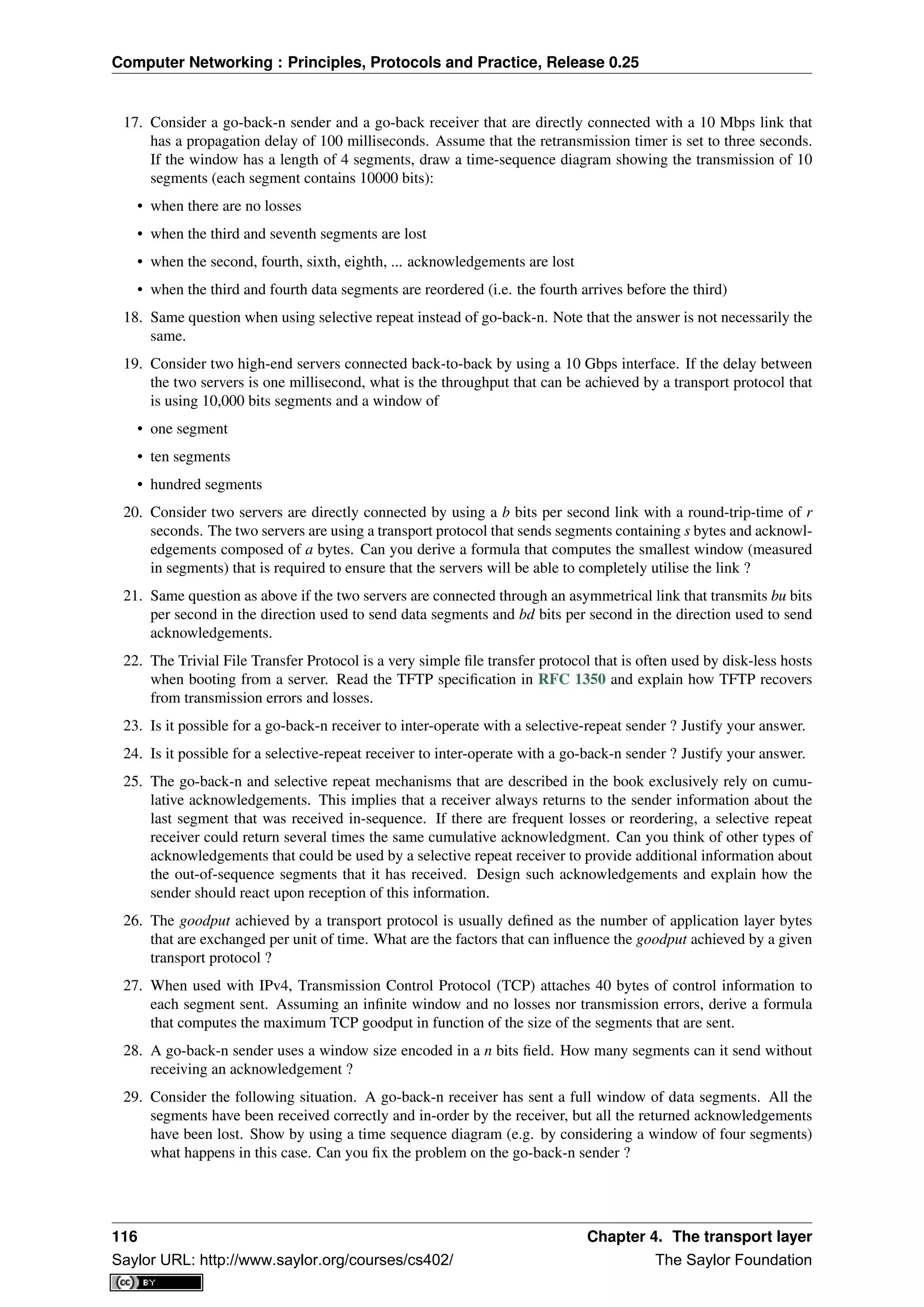 Computer Networking : Principles, Protocols and Practice, Release 0.25
17. Consider a go-back-n sender and a go-back receiver that are directly connected with a 10 Mbps link that
has a propagation delay of 100 milliseconds. Assume that the retransmission timer is set to three seconds.
If the window has a length of 4 segments, draw a time-sequence diagram showing the transmission of 10
segments (each segment contains 10000 bits):
• when there are no losses
• when the third and seventh segments are lost
• when the second, fourth, sixth, eighth, ... acknowledgements are lost
• when the third and fourth data segments are reordered (i.e. the fourth arrives before the third)
18. Same question when using selective repeat instead of go-back-n. Note that the answer is not necessarily the
same.
19. Consider two high-end servers connected back-to-back by using a 10 Gbps interface. If the delay between
the two servers is one millisecond, what is the throughput that can be achieved by a transport protocol that
is using 10,000 bits segments and a window of
• one segment
• ten segments
• hundred segments
20. Consider two servers are directly connected by using a b bits per second link with a round-trip-time of r
seconds. The two servers are using a transport protocol that sends segments containing s bytes and acknowl-
edgements composed of a bytes. Can you derive a formula that computes the smallest window (measured
in segments) that is required to ensure that the servers will be able to completely utilise the link ?
21. Same question as above if the two servers are connected through an asymmetrical link that transmits bu bits
per second in the direction used to send data segments and bd bits per second in the direction used to send
acknowledgements.
22. The Trivial File Transfer Protocol is a very simple ﬁle transfer protocol that is often used by disk-less hosts
when booting from a server. Read the TFTP speciﬁcation in RFC 1350 and explain how TFTP recovers
from transmission errors and losses.
23. Is it possible for a go-back-n receiver to inter-operate with a selective-repeat sender ? Justify your answer.
24. Is it possible for a selective-repeat receiver to inter-operate with a go-back-n sender ? Justify your answer.
25. The go-back-n and selective repeat mechanisms that are described in the book exclusively rely on cumu-
lative acknowledgements. This implies that a receiver always returns to the sender information about the
last segment that was received in-sequence. If there are frequent losses or reordering, a selective repeat
receiver could return several times the same cumulative acknowledgment. Can you think of other types of
acknowledgements that could be used by a selective repeat receiver to provide additional information about
the out-of-sequence segments that it has received. Design such acknowledgements and explain how the
sender should react upon reception of this information.
26. The goodput achieved by a transport protocol is usually deﬁned as the number of application layer bytes
that are exchanged per unit of time. What are the factors that can inﬂuence the goodput achieved by a given
transport protocol ?
27. When used with IPv4, Transmission Control Protocol (TCP) attaches 40 bytes of control information to
each segment sent. Assuming an inﬁnite window and no losses nor transmission errors, derive a formula
that computes the maximum TCP goodput in function of the size of the segments that are sent.
28. A go-back-n sender uses a window size encoded in a n bits ﬁeld. How many segments can it send without
receiving an acknowledgement ?
29. Consider the following situation. A go-back-n receiver has sent a full window of data segments. All the
segments have been received correctly and in-order by the receiver, but all the returned acknowledgements
have been lost. Show by using a time sequence diagram (e.g. by considering a window of four segments)
what happens in this case. Can you ﬁx the problem on the go-back-n sender ?
116 Chapter 4. The transport layer
Saylor URL: http://www.saylor.org/courses/cs402/ The Saylor Foundation
 