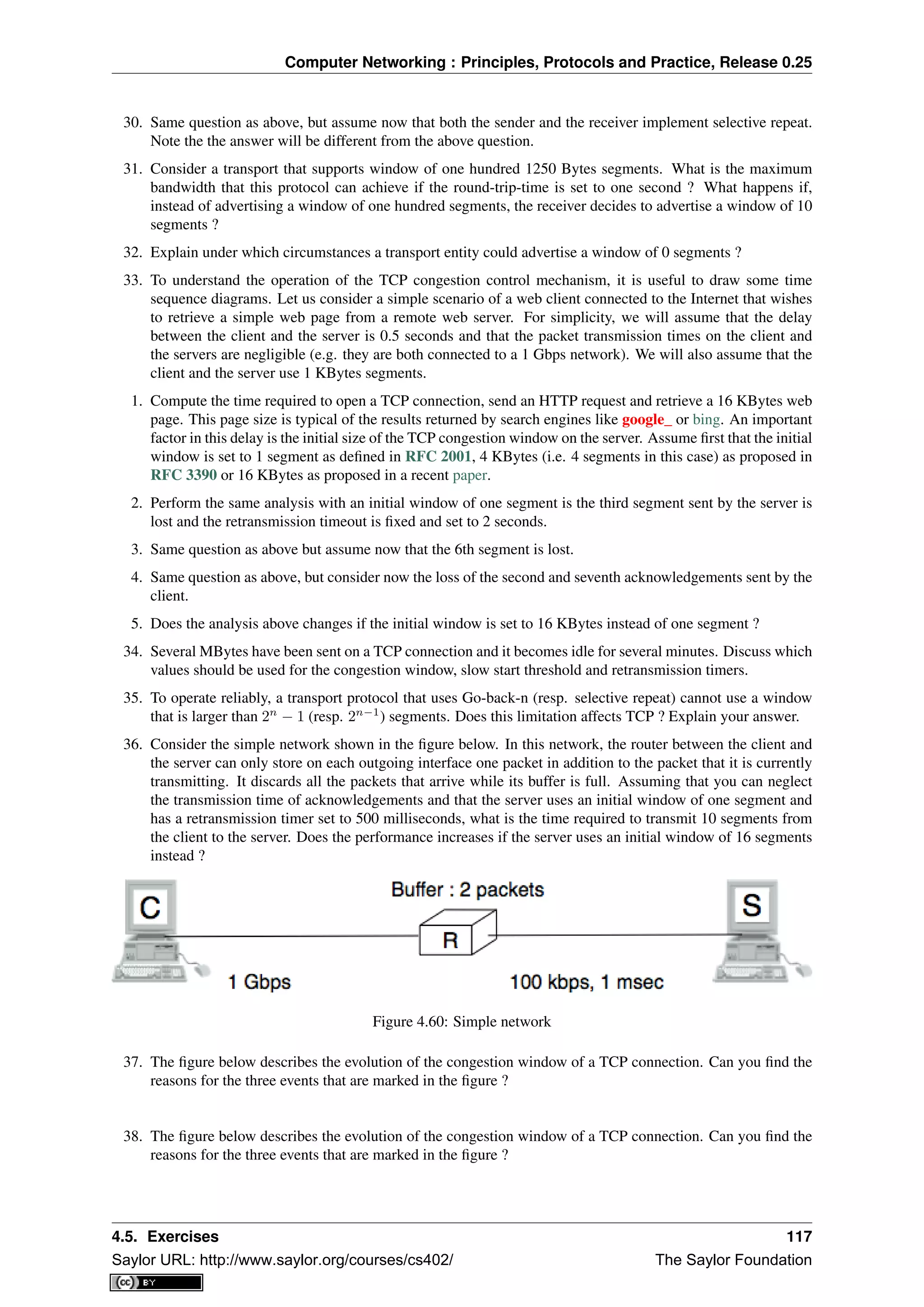 Computer Networking : Principles, Protocols and Practice, Release 0.25
30. Same question as above, but assume now that both the sender and the receiver implement selective repeat.
Note the the answer will be different from the above question.
31. Consider a transport that supports window of one hundred 1250 Bytes segments. What is the maximum
bandwidth that this protocol can achieve if the round-trip-time is set to one second ? What happens if,
instead of advertising a window of one hundred segments, the receiver decides to advertise a window of 10
segments ?
32. Explain under which circumstances a transport entity could advertise a window of 0 segments ?
33. To understand the operation of the TCP congestion control mechanism, it is useful to draw some time
sequence diagrams. Let us consider a simple scenario of a web client connected to the Internet that wishes
to retrieve a simple web page from a remote web server. For simplicity, we will assume that the delay
between the client and the server is 0.5 seconds and that the packet transmission times on the client and
the servers are negligible (e.g. they are both connected to a 1 Gbps network). We will also assume that the
client and the server use 1 KBytes segments.
1. Compute the time required to open a TCP connection, send an HTTP request and retrieve a 16 KBytes web
page. This page size is typical of the results returned by search engines like google_ or bing. An important
factor in this delay is the initial size of the TCP congestion window on the server. Assume ﬁrst that the initial
window is set to 1 segment as deﬁned in RFC 2001, 4 KBytes (i.e. 4 segments in this case) as proposed in
RFC 3390 or 16 KBytes as proposed in a recent paper.
2. Perform the same analysis with an initial window of one segment is the third segment sent by the server is
lost and the retransmission timeout is ﬁxed and set to 2 seconds.
3. Same question as above but assume now that the 6th segment is lost.
4. Same question as above, but consider now the loss of the second and seventh acknowledgements sent by the
client.
5. Does the analysis above changes if the initial window is set to 16 KBytes instead of one segment ?
34. Several MBytes have been sent on a TCP connection and it becomes idle for several minutes. Discuss which
values should be used for the congestion window, slow start threshold and retransmission timers.
35. To operate reliably, a transport protocol that uses Go-back-n (resp. selective repeat) cannot use a window
that is larger than 2n
− 1 (resp. 2n−1
) segments. Does this limitation affects TCP ? Explain your answer.
36. Consider the simple network shown in the ﬁgure below. In this network, the router between the client and
the server can only store on each outgoing interface one packet in addition to the packet that it is currently
transmitting. It discards all the packets that arrive while its buffer is full. Assuming that you can neglect
the transmission time of acknowledgements and that the server uses an initial window of one segment and
has a retransmission timer set to 500 milliseconds, what is the time required to transmit 10 segments from
the client to the server. Does the performance increases if the server uses an initial window of 16 segments
instead ?
Figure 4.60: Simple network
37. The ﬁgure below describes the evolution of the congestion window of a TCP connection. Can you ﬁnd the
reasons for the three events that are marked in the ﬁgure ?
38. The ﬁgure below describes the evolution of the congestion window of a TCP connection. Can you ﬁnd the
reasons for the three events that are marked in the ﬁgure ?
4.5. Exercises 117
Saylor URL: http://www.saylor.org/courses/cs402/ The Saylor Foundation
 