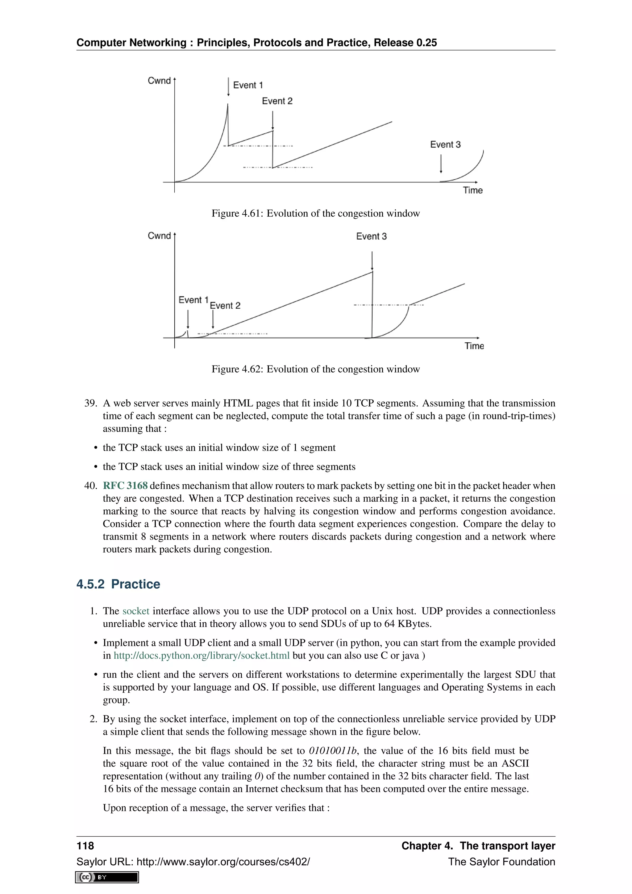 Computer Networking : Principles, Protocols and Practice, Release 0.25
Figure 4.61: Evolution of the congestion window
Figure 4.62: Evolution of the congestion window
39. A web server serves mainly HTML pages that ﬁt inside 10 TCP segments. Assuming that the transmission
time of each segment can be neglected, compute the total transfer time of such a page (in round-trip-times)
assuming that :
• the TCP stack uses an initial window size of 1 segment
• the TCP stack uses an initial window size of three segments
40. RFC 3168 deﬁnes mechanism that allow routers to mark packets by setting one bit in the packet header when
they are congested. When a TCP destination receives such a marking in a packet, it returns the congestion
marking to the source that reacts by halving its congestion window and performs congestion avoidance.
Consider a TCP connection where the fourth data segment experiences congestion. Compare the delay to
transmit 8 segments in a network where routers discards packets during congestion and a network where
routers mark packets during congestion.
4.5.2 Practice
1. The socket interface allows you to use the UDP protocol on a Unix host. UDP provides a connectionless
unreliable service that in theory allows you to send SDUs of up to 64 KBytes.
• Implement a small UDP client and a small UDP server (in python, you can start from the example provided
in http://docs.python.org/library/socket.html but you can also use C or java )
• run the client and the servers on different workstations to determine experimentally the largest SDU that
is supported by your language and OS. If possible, use different languages and Operating Systems in each
group.
2. By using the socket interface, implement on top of the connectionless unreliable service provided by UDP
a simple client that sends the following message shown in the ﬁgure below.
In this message, the bit ﬂags should be set to 01010011b, the value of the 16 bits ﬁeld must be
the square root of the value contained in the 32 bits ﬁeld, the character string must be an ASCII
representation (without any trailing 0) of the number contained in the 32 bits character ﬁeld. The last
16 bits of the message contain an Internet checksum that has been computed over the entire message.
Upon reception of a message, the server veriﬁes that :
118 Chapter 4. The transport layer
Saylor URL: http://www.saylor.org/courses/cs402/ The Saylor Foundation
 