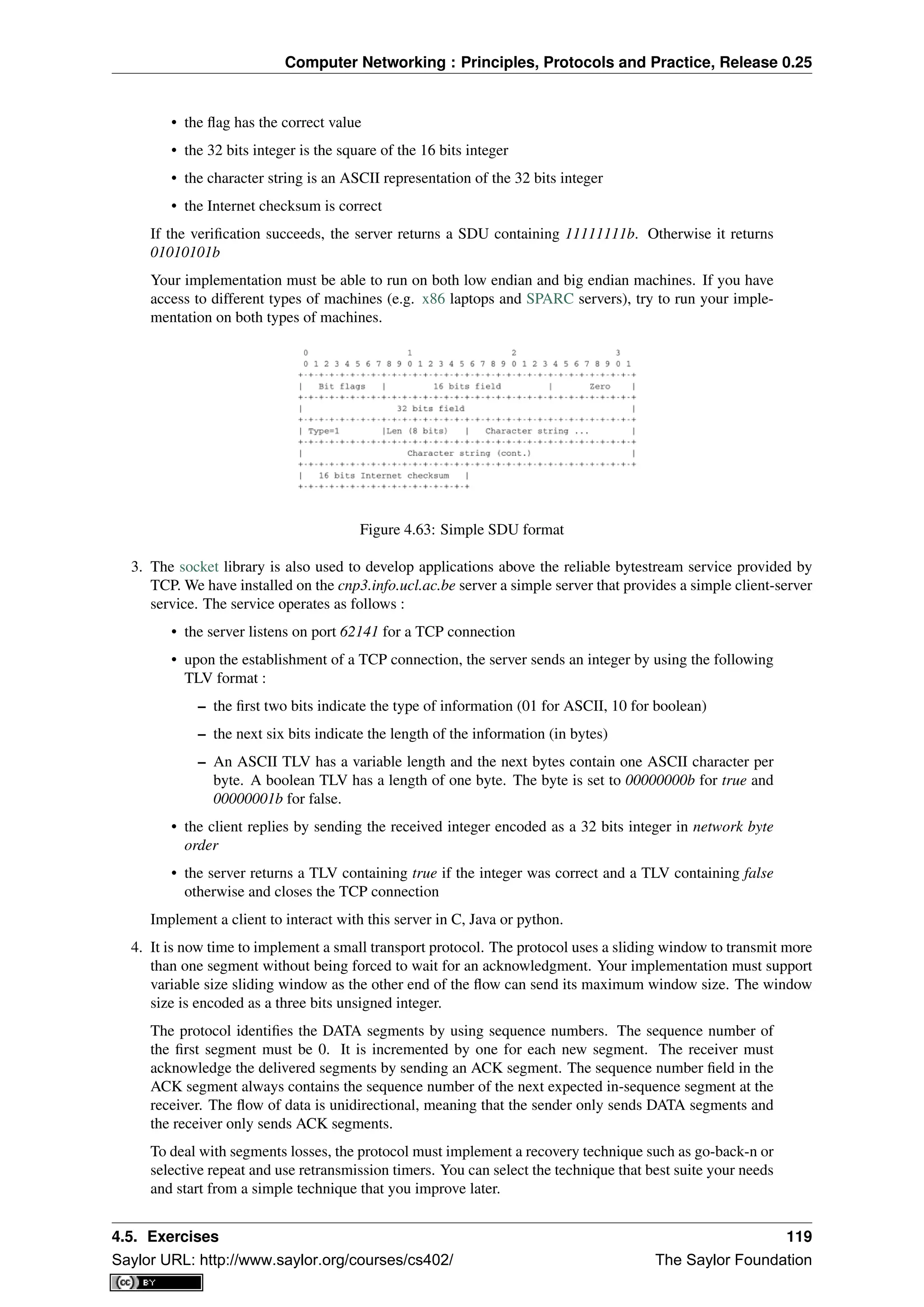 Computer Networking : Principles, Protocols and Practice, Release 0.25
• the ﬂag has the correct value
• the 32 bits integer is the square of the 16 bits integer
• the character string is an ASCII representation of the 32 bits integer
• the Internet checksum is correct
If the veriﬁcation succeeds, the server returns a SDU containing 11111111b. Otherwise it returns
01010101b
Your implementation must be able to run on both low endian and big endian machines. If you have
access to different types of machines (e.g. x86 laptops and SPARC servers), try to run your imple-
mentation on both types of machines.
Figure 4.63: Simple SDU format
3. The socket library is also used to develop applications above the reliable bytestream service provided by
TCP. We have installed on the cnp3.info.ucl.ac.be server a simple server that provides a simple client-server
service. The service operates as follows :
• the server listens on port 62141 for a TCP connection
• upon the establishment of a TCP connection, the server sends an integer by using the following
TLV format :
– the ﬁrst two bits indicate the type of information (01 for ASCII, 10 for boolean)
– the next six bits indicate the length of the information (in bytes)
– An ASCII TLV has a variable length and the next bytes contain one ASCII character per
byte. A boolean TLV has a length of one byte. The byte is set to 00000000b for true and
00000001b for false.
• the client replies by sending the received integer encoded as a 32 bits integer in network byte
order
• the server returns a TLV containing true if the integer was correct and a TLV containing false
otherwise and closes the TCP connection
Implement a client to interact with this server in C, Java or python.
4. It is now time to implement a small transport protocol. The protocol uses a sliding window to transmit more
than one segment without being forced to wait for an acknowledgment. Your implementation must support
variable size sliding window as the other end of the ﬂow can send its maximum window size. The window
size is encoded as a three bits unsigned integer.
The protocol identiﬁes the DATA segments by using sequence numbers. The sequence number of
the ﬁrst segment must be 0. It is incremented by one for each new segment. The receiver must
acknowledge the delivered segments by sending an ACK segment. The sequence number ﬁeld in the
ACK segment always contains the sequence number of the next expected in-sequence segment at the
receiver. The ﬂow of data is unidirectional, meaning that the sender only sends DATA segments and
the receiver only sends ACK segments.
To deal with segments losses, the protocol must implement a recovery technique such as go-back-n or
selective repeat and use retransmission timers. You can select the technique that best suite your needs
and start from a simple technique that you improve later.
4.5. Exercises 119
Saylor URL: http://www.saylor.org/courses/cs402/ The Saylor Foundation
 