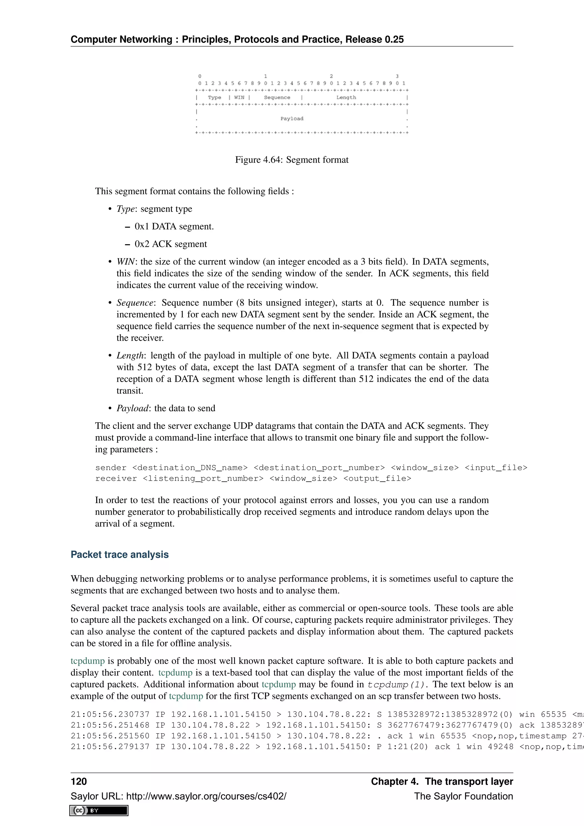 Computer Networking : Principles, Protocols and Practice, Release 0.25
Figure 4.64: Segment format
This segment format contains the following ﬁelds :
• Type: segment type
– 0x1 DATA segment.
– 0x2 ACK segment
• WIN: the size of the current window (an integer encoded as a 3 bits ﬁeld). In DATA segments,
this ﬁeld indicates the size of the sending window of the sender. In ACK segments, this ﬁeld
indicates the current value of the receiving window.
• Sequence: Sequence number (8 bits unsigned integer), starts at 0. The sequence number is
incremented by 1 for each new DATA segment sent by the sender. Inside an ACK segment, the
sequence ﬁeld carries the sequence number of the next in-sequence segment that is expected by
the receiver.
• Length: length of the payload in multiple of one byte. All DATA segments contain a payload
with 512 bytes of data, except the last DATA segment of a transfer that can be shorter. The
reception of a DATA segment whose length is different than 512 indicates the end of the data
transit.
• Payload: the data to send
The client and the server exchange UDP datagrams that contain the DATA and ACK segments. They
must provide a command-line interface that allows to transmit one binary ﬁle and support the follow-
ing parameters :
sender <destination_DNS_name> <destination_port_number> <window_size> <input_file>
receiver <listening_port_number> <window_size> <output_file>
In order to test the reactions of your protocol against errors and losses, you you can use a random
number generator to probabilistically drop received segments and introduce random delays upon the
arrival of a segment.
Packet trace analysis
When debugging networking problems or to analyse performance problems, it is sometimes useful to capture the
segments that are exchanged between two hosts and to analyse them.
Several packet trace analysis tools are available, either as commercial or open-source tools. These tools are able
to capture all the packets exchanged on a link. Of course, capturing packets require administrator privileges. They
can also analyse the content of the captured packets and display information about them. The captured packets
can be stored in a ﬁle for ofﬂine analysis.
tcpdump is probably one of the most well known packet capture software. It is able to both capture packets and
display their content. tcpdump is a text-based tool that can display the value of the most important ﬁelds of the
captured packets. Additional information about tcpdump may be found in tcpdump(1). The text below is an
example of the output of tcpdump for the ﬁrst TCP segments exchanged on an scp transfer between two hosts.
21:05:56.230737 IP 192.168.1.101.54150 > 130.104.78.8.22: S 1385328972:1385328972(0) win 65535 <ms
21:05:56.251468 IP 130.104.78.8.22 > 192.168.1.101.54150: S 3627767479:3627767479(0) ack 138532897
21:05:56.251560 IP 192.168.1.101.54150 > 130.104.78.8.22: . ack 1 win 65535 <nop,nop,timestamp 274
21:05:56.279137 IP 130.104.78.8.22 > 192.168.1.101.54150: P 1:21(20) ack 1 win 49248 <nop,nop,time
120 Chapter 4. The transport layer
Saylor URL: http://www.saylor.org/courses/cs402/ The Saylor Foundation
 